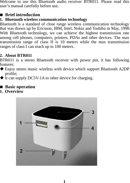 Welcome to use this Bluetooth audio receiver BTR011. Please read this user’s manual carefully before use.   Brief introduction 1. Bluetooth wireless communication technology Bluetooth is a standard of close range wireless communication technology that was drawn up by Ericsson, IBM, Intel, Nokia and Toshiba in May, 1998. With Bluetooth technology, we can achieve the highest transmission rate among cell phones, computers, printers, PDAs and other devices. The max transmission range of class II is 10 meters while the max transmission ranges of class I can reach up to 100 meters.  2. About BTR011 BTR011 is a stereo Bluetooth receiver with power pin, it has following features:  Enjoy stereo music wireless with device which support Bluetooth A2DP profile;  It can supply DC5V-1A to other device for charging.   Basic operation 1. Overview                    1 