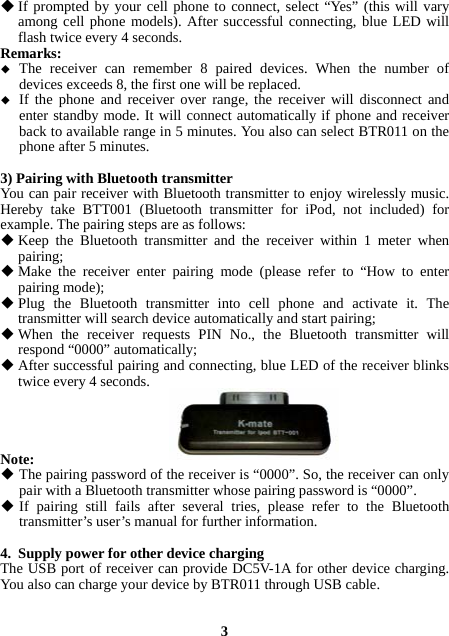  If prompted by your cell phone to connect, select “Yes” (this will vary among cell phone models). After successful connecting, blue LED will flash twice every 4 seconds. Remarks:   The receiver can remember 8 paired devices. When the number of devices exceeds 8, the first one will be replaced.  If the phone and receiver over range, the receiver will disconnect and enter standby mode. It will connect automatically if phone and receiver back to available range in 5 minutes. You also can select BTR011 on the phone after 5 minutes.  3) Pairing with Bluetooth transmitter You can pair receiver with Bluetooth transmitter to enjoy wirelessly music. Hereby take BTT001 (Bluetooth transmitter for iPod, not included) for example. The pairing steps are as follows:  Keep the Bluetooth transmitter and the receiver within 1 meter when pairing;  Make the receiver enter pairing mode (please refer to “How to enter pairing mode);  Plug the Bluetooth transmitter into cell phone and activate it. The transmitter will search device automatically and start pairing;  When the receiver requests PIN No., the Bluetooth transmitter will respond “0000” automatically;  After successful pairing and connecting, blue LED of the receiver blinks twice every 4 seconds.     Note:  The pairing password of the receiver is “0000”. So, the receiver can only pair with a Bluetooth transmitter whose pairing password is “0000”.  If pairing still fails after several tries, please refer to the Bluetooth transmitter’s user’s manual for further information.  4. Supply power for other device charging The USB port of receiver can provide DC5V-1A for other device charging. You also can charge your device by BTR011 through USB cable.   3 