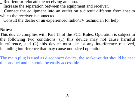 _ Reorient or relocate the receiving antenna. _ Increase the separation between the equipment and receiver. _ Connect the equipment into an outlet on a circuit different from that to which the receiver is connected. _ Consult the dealer or an experienced radio/TV technician for help.  Notes: This device complies with Part 15 of the FCC Rules. Operation is subject to the following two conditions: (1) this device may not cause harmful interference, and (2) this device must accept any interference received, including interference that may cause undesired operation.  The main plug is used as disconnect device, the socket-outlet should be near the product and it should be easily accessible.       5 