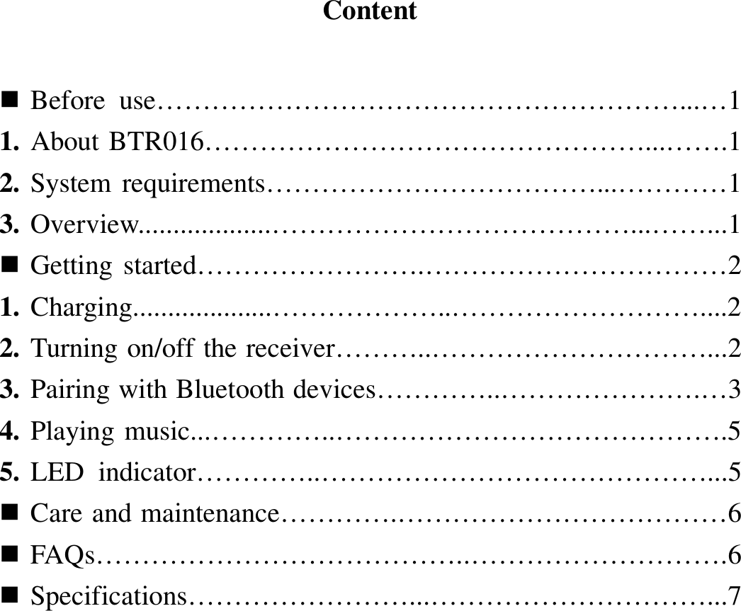   Content    Before  use…………………………………………………...…1 1. About BTR016…………………………………………...…….1 2. System requirements………………………………...…………1 3. Overview...................…………………………………...……...1  Getting started…………………….……………………………2 1. Charging....................………………..………………………....2 2. Turning on/off the receiver………..…………………………...2 3. Pairing with Bluetooth devices…………..………………….…3 4. Playing music...…………..…………………………………….5 5. LED  indicator…………..……………………………………...5  Care and maintenance………….………………………………6  FAQs…………………………………..……………………….6  Specifications……………………...…………………………...7                