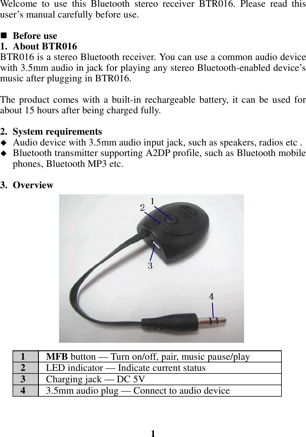 Welcome  to  use  this  Bluetooth  stereo  receiver  BTR016.  Please  read  this user’s manual carefully before use.   Before use 1. About BTR016 BTR016 is a stereo Bluetooth receiver. You can use a common audio device with 3.5mm audio in jack for playing any stereo Bluetooth-enabled device’s music after plugging in BTR016.    The product comes with a built-in rechargeable battery, it can be used for about 15 hours after being charged fully.  2. System requirements  Audio device with 3.5mm audio input jack, such as speakers, radios etc .  Bluetooth transmitter supporting A2DP profile, such as Bluetooth mobile phones, Bluetooth MP3 etc.  3. Overview                  1  MFB button — Turn on/off, pair, music pause/play 2  LED indicator — Indicate current status 3  Charging jack — DC 5V 4  3.5mm audio plug — Connect to audio device    1 