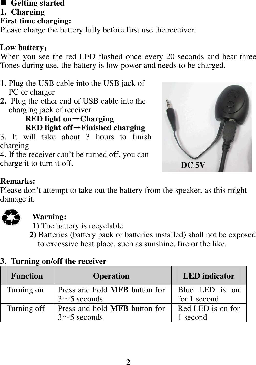  Getting started 1. Charging First time charging: Please charge the battery fully before first use the receiver.  Low battery：：：： When you see the red LED flashed once  every 20 seconds and hear three Tones during use, the battery is low power and needs to be charged.  1. Plug the USB cable into the USB jack of         PC or charger 2. Plug the other end of USB cable into the       charging jack of receiver   RED light on→→→→Charging RED light off→→→→Finished charging 3.  It  will  take  about  3  hours  to  finish charging 4. If the receiver can’t be turned off, you can charge it to turn it off.  Remarks: Please don’t attempt to take out the battery from the speaker, as this might damage it.  Warning: 1) The battery is recyclable.               2) Batteries (battery pack or batteries installed) shall not be exposed                       to excessive heat place, such as sunshine, fire or the like.  3. Turning on/off the receiver Function  Operation  LED indicator Turning on  Press and hold MFB button for 3～5 seconds  Blue  LED  is  on for 1 second Turning off  Press and hold MFB button for 3～5 seconds  Red LED is on for 1 second     2 DC 5V 