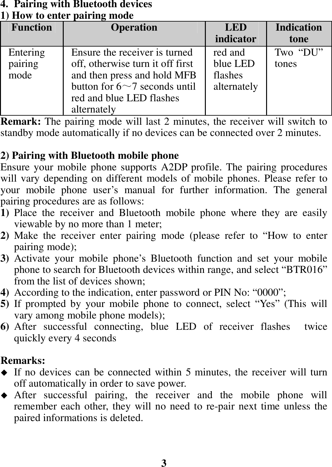 4. Pairing with Bluetooth devices 1) How to enter pairing mode Function Operation  LED indicator Indication tone Entering pairing mode Ensure the receiver is turned off, otherwise turn it off first and then press and hold MFB button for 6～7 seconds until red and blue LED flashes alternately red and blue LED flashes alternately Two “DU” tones Remark: The pairing mode will last 2 minutes, the receiver will switch to standby mode automatically if no devices can be connected over 2 minutes.  2) Pairing with Bluetooth mobile phone Ensure your  mobile phone supports  A2DP profile. The pairing procedures will vary depending on different  models of mobile phones. Please refer to your  mobile  phone  user’s  manual  for  further  information.  The  general pairing procedures are as follows: 1) Place  the  receiver  and  Bluetooth  mobile  phone  where  they  are  easily viewable by no more than 1 meter; 2) Make  the  receiver  enter  pairing  mode  (please  refer  to  “How  to  enter pairing mode); 3) Activate  your  mobile  phone’s  Bluetooth  function  and  set  your  mobile phone to search for Bluetooth devices within range, and select “BTR016” from the list of devices shown; 4) According to the indication, enter password or PIN No: “0000”; 5) If  prompted  by  your  mobile  phone  to  connect,  select  “Yes”  (This  will vary among mobile phone models); 6) After  successful  connecting,  blue  LED  of  receiver  flashes    twice quickly every 4 seconds    Remarks:  If no devices can be connected within 5 minutes, the receiver will turn off automatically in order to save power.  After  successful  pairing,  the  receiver  and  the  mobile  phone  will remember each other, they will no need to re-pair next time unless the paired informations is deleted.    3 