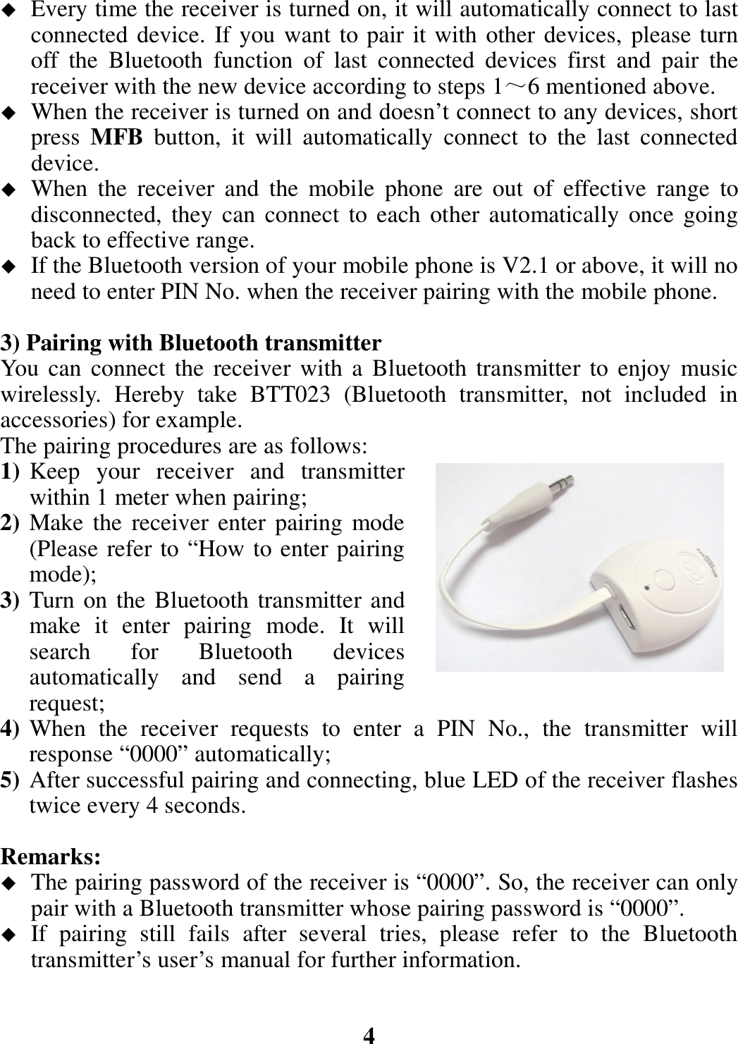  Every time the receiver is turned on, it will automatically connect to last connected device. If you want to pair it with other devices, please turn off  the  Bluetooth  function  of  last  connected  devices  first  and  pair  the receiver with the new device according to steps 1～6 mentioned above.  When the receiver is turned on and doesn’t connect to any devices, short press  MFB  button,  it  will  automatically  connect  to  the  last  connected device.  When  the  receiver  and  the  mobile  phone  are  out  of  effective  range  to disconnected,  they  can  connect  to each other automatically once going back to effective range.  If the Bluetooth version of your mobile phone is V2.1 or above, it will no need to enter PIN No. when the receiver pairing with the mobile phone.  3) Pairing with Bluetooth transmitter You can connect  the receiver  with a  Bluetooth  transmitter  to enjoy  music wirelessly.  Hereby  take  BTT023  (Bluetooth  transmitter,  not  included  in accessories) for example.   The pairing procedures are as follows: 1) Keep  your  receiver  and  transmitter within 1 meter when pairing; 2) Make  the receiver enter  pairing mode (Please refer to “How to enter pairing mode); 3) Turn on the Bluetooth transmitter and make  it  enter  pairing  mode.  It  will search  for  Bluetooth  devices automatically  and  send  a  pairing request; 4) When  the  receiver  requests  to  enter  a  PIN  No.,  the  transmitter  will response “0000” automatically; 5) After successful pairing and connecting, blue LED of the receiver flashes twice every 4 seconds.  Remarks:    The pairing password of the receiver is “0000”. So, the receiver can only pair with a Bluetooth transmitter whose pairing password is “0000”.  If  pairing  still  fails  after  several  tries,  please  refer  to  the  Bluetooth transmitter’s user’s manual for further information.   4 