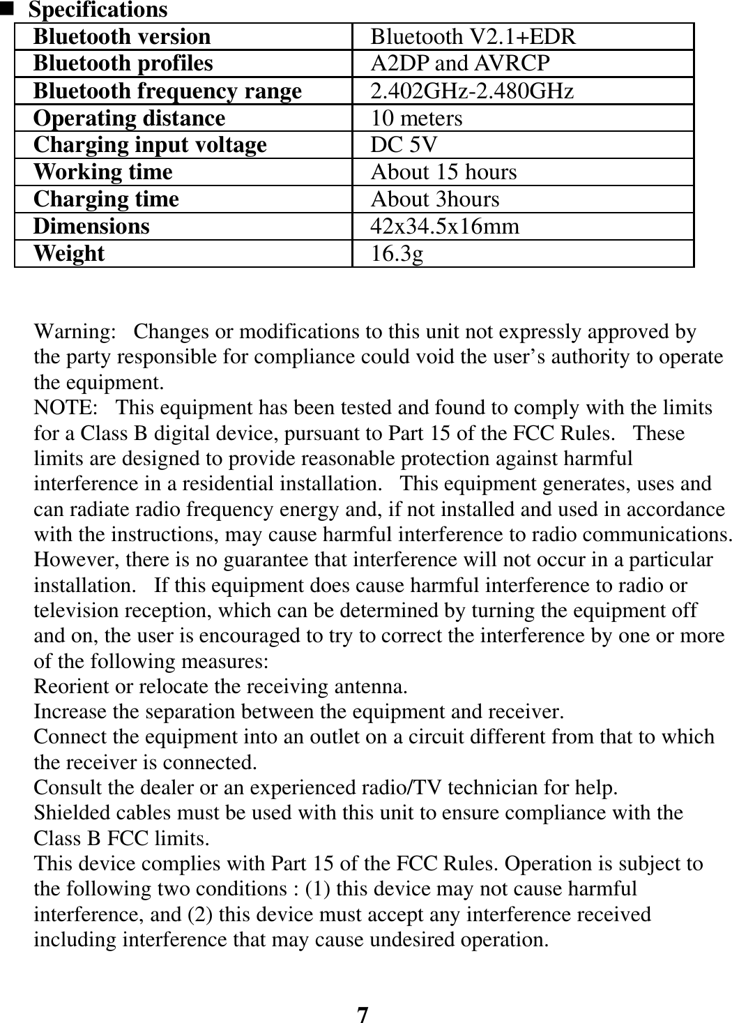  Specifications Bluetooth version  Bluetooth V2.1+EDR Bluetooth profiles  A2DP and AVRCP Bluetooth frequency range  2.402GHz-2.480GHz Operating distance  10 meters Charging input voltage  DC 5V Working time  About 15 hours Charging time  About 3hours Dimensions  42x34.5x16mm Weight  16.3g   Warning:   Changes or modifications to this unit not expressly approved by the party responsible for compliance could void the user’s authority to operate the equipment. NOTE:   This equipment has been tested and found to comply with the limits for a Class B digital device, pursuant to Part 15 of the FCC Rules.   These limits are designed to provide reasonable protection against harmful interference in a residential installation.   This equipment generates, uses and can radiate radio frequency energy and, if not installed and used in accordance with the instructions, may cause harmful interference to radio communications. However, there is no guarantee that interference will not occur in a particular installation.   If this equipment does cause harmful interference to radio or television reception, which can be determined by turning the equipment off and on, the user is encouraged to try to correct the interference by one or more of the following measures: Reorient or relocate the receiving antenna. Increase the separation between the equipment and receiver. Connect the equipment into an outlet on a circuit different from that to which the receiver is connected. Consult the dealer or an experienced radio/TV technician for help. Shielded cables must be used with this unit to ensure compliance with the Class B FCC limits. This device complies with Part 15 of the FCC Rules. Operation is subject to the following two conditions : (1) this device may not cause harmful interference, and (2) this device must accept any interference received including interference that may cause undesired operation.   7 