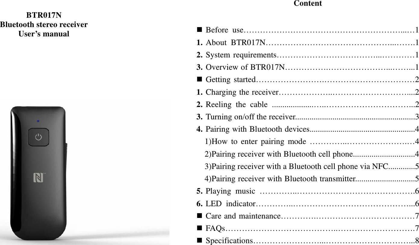   BTR017N Bluetooth stereo receiver User’s manual                                     Content    Before use…………………………………………………...…1 1. About BTR017N………………………………………...…….1 2. System requirements………………………………...…………1 3. Overview of BTR017N…………….…………………...……...1  Getting started…………………….……………………………2 1. Charging the receiver………………..………………………....2 2. Reeling the cable ....................…..…………………………...2 3. Turning on/off the receiver..........................................................3 4. Pairing with Bluetooth devices...................................................4   1)How to enter pairing mode …………..………………….…4   2)Pairing receiver with Bluetooth cell phone..............................4     3)Pairing receiver with a Bluetooth cell phone via NFC.............5   4)Pairing receiver with Bluetooth transmitter.............................5 5. Playing music …………..…………………………………….6 6. LED indicator…………..……………………………………...6  Care and maintenance………….………………………………7  FAQs…………………………………..……………………….7  Specifications……………………...…………………………...8         