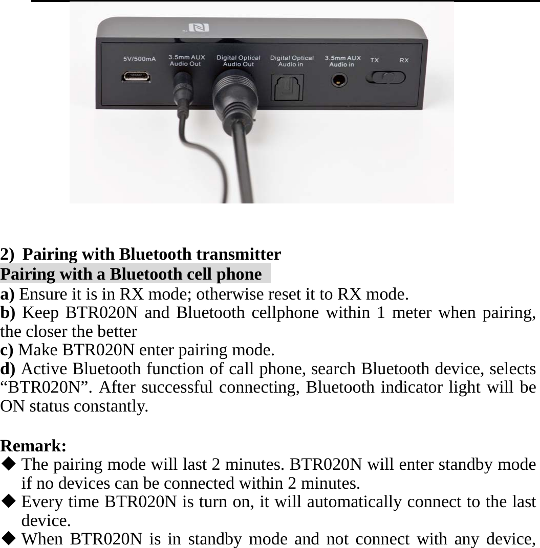      2) Pairing with Bluetooth transmitter Pairing with a Bluetooth cell phone   a) Ensure it is in RX mode; otherwise reset it to RX mode. b) Keep BTR020N and Bluetooth cellphone within 1 meter when pairing, the closer the better c) Make BTR020N enter pairing mode.   d) Active Bluetooth function of call phone, search Bluetooth device, selects “BTR020N”. After successful connecting, Bluetooth indicator light will be ON status constantly.  Remark:  The pairing mode will last 2 minutes. BTR020N will enter standby mode if no devices can be connected within 2 minutes.  Every time BTR020N is turn on, it will automatically connect to the last device.   When BTR020N is in standby mode and not connect with any device, 