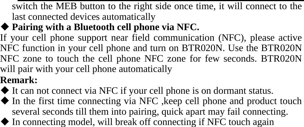   switch the MEB button to the right side once time, it will connect to the last connected devices automatically  Pairing with a Bluetooth cell phone via NFC. If your cell phone support near field communication (NFC), please active NFC function in your cell phone and turn on BTR020N. Use the BTR020N NFC zone to touch the cell phone NFC zone for few seconds. BTR020N will pair with your cell phone automatically Remark:  It can not connect via NFC if your cell phone is on dormant status.  In the first time connecting via NFC ,keep cell phone and product touch several seconds till them into pairing, quick apart may fail connecting.  In connecting model, will break off connecting if NFC touch again                                                                      