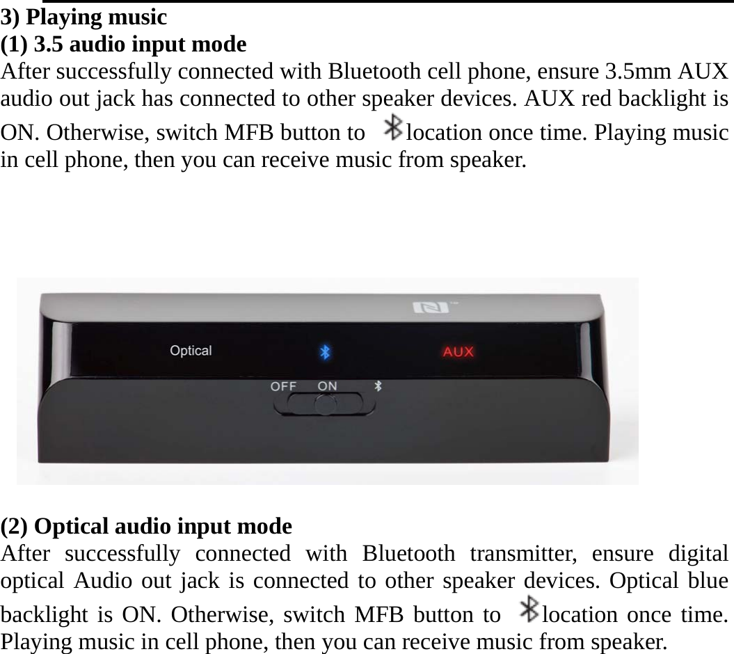   3) Playing music (1) 3.5 audio input mode After successfully connected with Bluetooth cell phone, ensure 3.5mm AUX audio out jack has connected to other speaker devices. AUX red backlight is ON. Otherwise, switch MFB button to  location once time. Playing music in cell phone, then you can receive music from speaker.     (2) Optical audio input mode After successfully connected with Bluetooth transmitter, ensure digital optical Audio out jack is connected to other speaker devices. Optical blue backlight is ON. Otherwise, switch MFB button to  location once time. Playing music in cell phone, then you can receive music from speaker. 