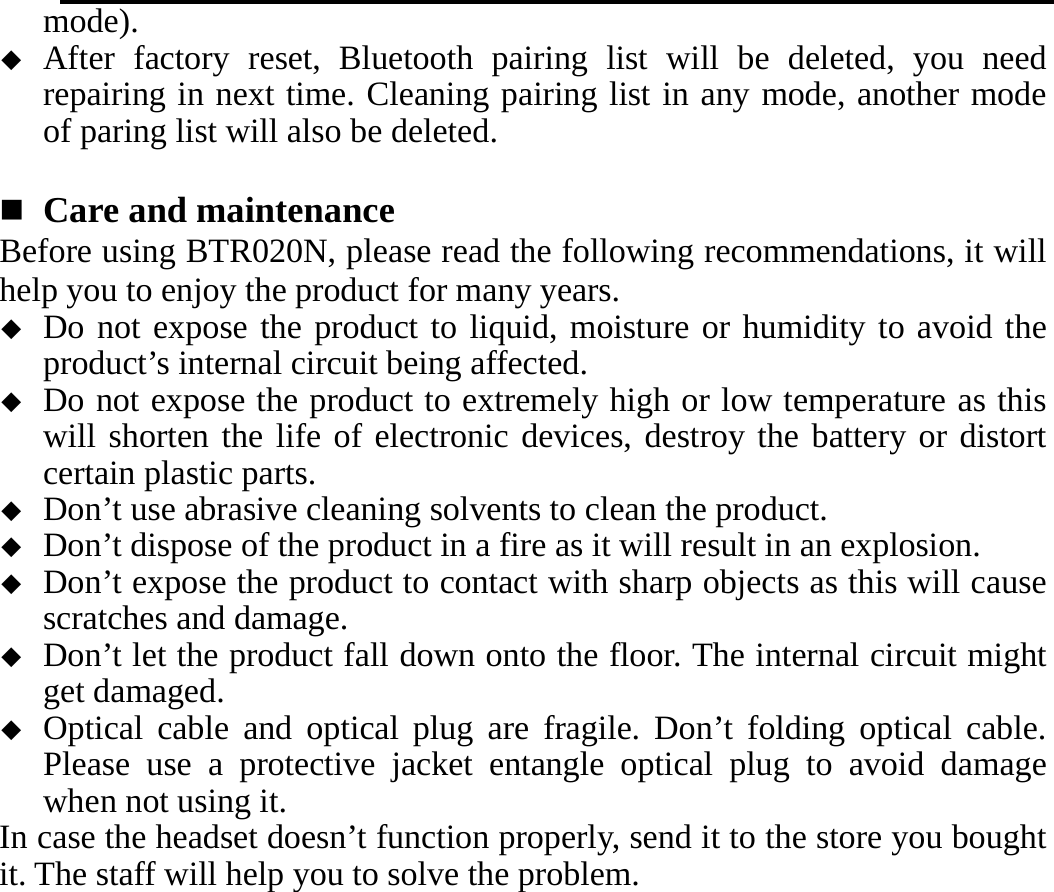   mode).  After factory reset, Bluetooth pairing list will be deleted, you need repairing in next time. Cleaning pairing list in any mode, another mode of paring list will also be deleted.   Care and maintenance   Before using BTR020N, please read the following recommendations, it will help you to enjoy the product for many years.  Do not expose the product to liquid, moisture or humidity to avoid the product’s internal circuit being affected.  Do not expose the product to extremely high or low temperature as this will shorten the life of electronic devices, destroy the battery or distort certain plastic parts.  Don’t use abrasive cleaning solvents to clean the product.  Don’t dispose of the product in a fire as it will result in an explosion.  Don’t expose the product to contact with sharp objects as this will cause scratches and damage.  Don’t let the product fall down onto the floor. The internal circuit might get damaged.  Optical cable and optical plug are fragile. Don’t folding optical cable. Please use a protective jacket entangle optical plug to avoid damage when not using it. In case the headset doesn’t function properly, send it to the store you bought it. The staff will help you to solve the problem.     