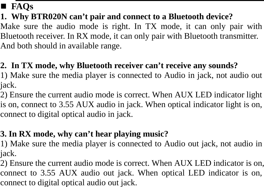    FAQs  1. Why BTR020N can’t pair and connect to a Bluetooth device?   Make sure the audio mode is right. In TX mode, it can only pair with Bluetooth receiver. In RX mode, it can only pair with Bluetooth transmitter. And both should in available range.  2. In TX mode, why Bluetooth receiver can’t receive any sounds? 1) Make sure the media player is connected to Audio in jack, not audio out jack. 2) Ensure the current audio mode is correct. When AUX LED indicator light is on, connect to 3.55 AUX audio in jack. When optical indicator light is on, connect to digital optical audio in jack.      3. In RX mode, why can’t hear playing music? 1) Make sure the media player is connected to Audio out jack, not audio in jack. 2) Ensure the current audio mode is correct. When AUX LED indicator is on, connect to 3.55 AUX audio out jack. When optical LED indicator is on, connect to digital optical audio out jack.             