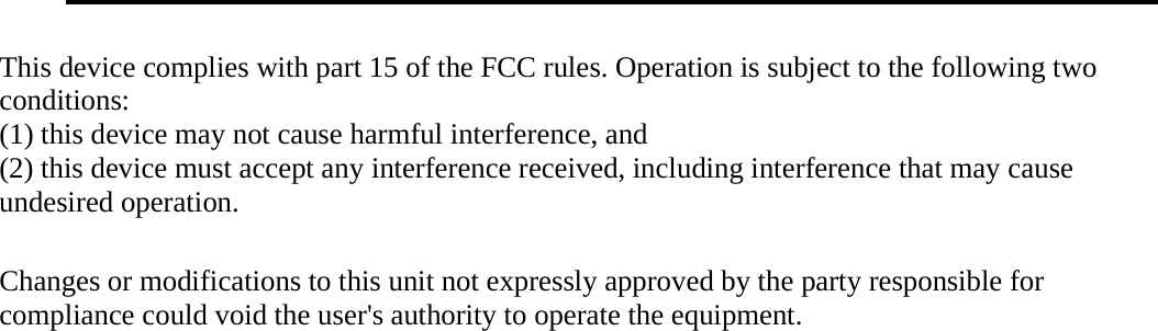    This device complies with part 15 of the FCC rules. Operation is subject to the following two conditions: (1) this device may not cause harmful interference, and (2) this device must accept any interference received, including interference that may cause undesired operation.  Changes or modifications to this unit not expressly approved by the party responsible for compliance could void the user&apos;s authority to operate the equipment.     