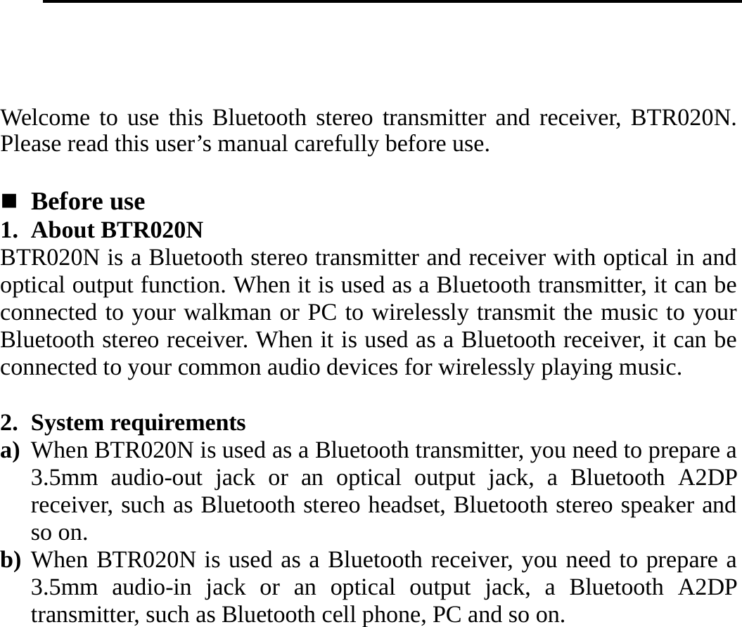       Welcome to use this Bluetooth stereo transmitter and receiver, BTR020N. Please read this user’s manual carefully before use.   Before use 1. About BTR020N BTR020N is a Bluetooth stereo transmitter and receiver with optical in and optical output function. When it is used as a Bluetooth transmitter, it can be connected to your walkman or PC to wirelessly transmit the music to your Bluetooth stereo receiver. When it is used as a Bluetooth receiver, it can be connected to your common audio devices for wirelessly playing music.  2. System requirements a) When BTR020N is used as a Bluetooth transmitter, you need to prepare a 3.5mm audio-out jack or an optical output jack, a Bluetooth A2DP receiver, such as Bluetooth stereo headset, Bluetooth stereo speaker and so on. b) When BTR020N is used as a Bluetooth receiver, you need to prepare a 3.5mm audio-in jack or an optical output jack, a Bluetooth A2DP transmitter, such as Bluetooth cell phone, PC and so on.     