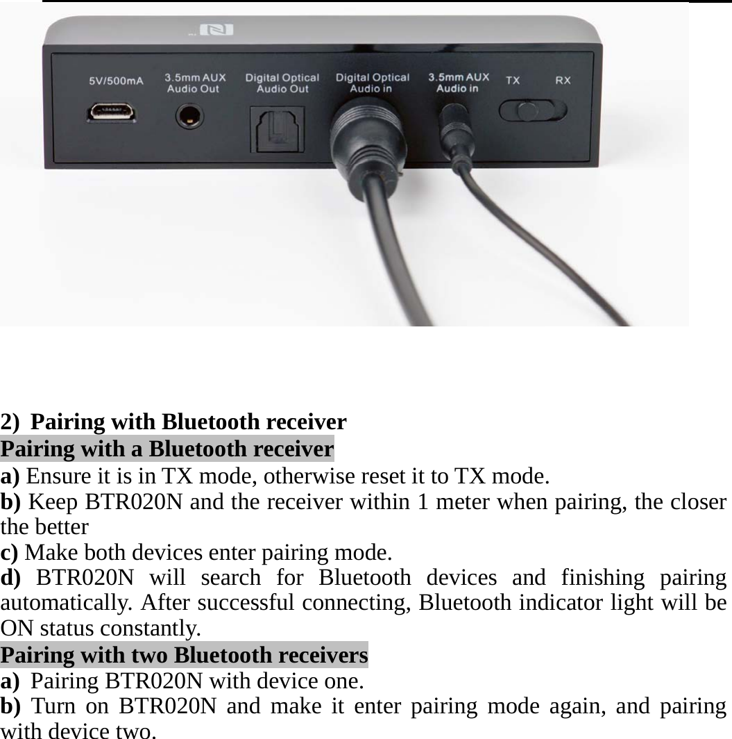       2) Pairing with Bluetooth receiver Pairing with a Bluetooth receiver a) Ensure it is in TX mode, otherwise reset it to TX mode. b) Keep BTR020N and the receiver within 1 meter when pairing, the closer the better c) Make both devices enter pairing mode. d) BTR020N will search for Bluetooth devices and finishing pairing automatically. After successful connecting, Bluetooth indicator light will be ON status constantly. Pairing with two Bluetooth receivers a) Pairing BTR020N with device one. b) Turn on BTR020N and make it enter pairing mode again, and pairing with device two. 