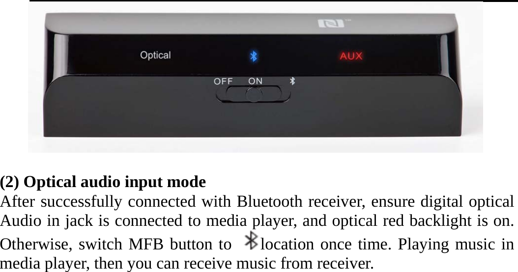     (2) Optical audio input mode After successfully connected with Bluetooth receiver, ensure digital optical Audio in jack is connected to media player, and optical red backlight is on. Otherwise, switch MFB button to  location once time. Playing music in media player, then you can receive music from receiver.       