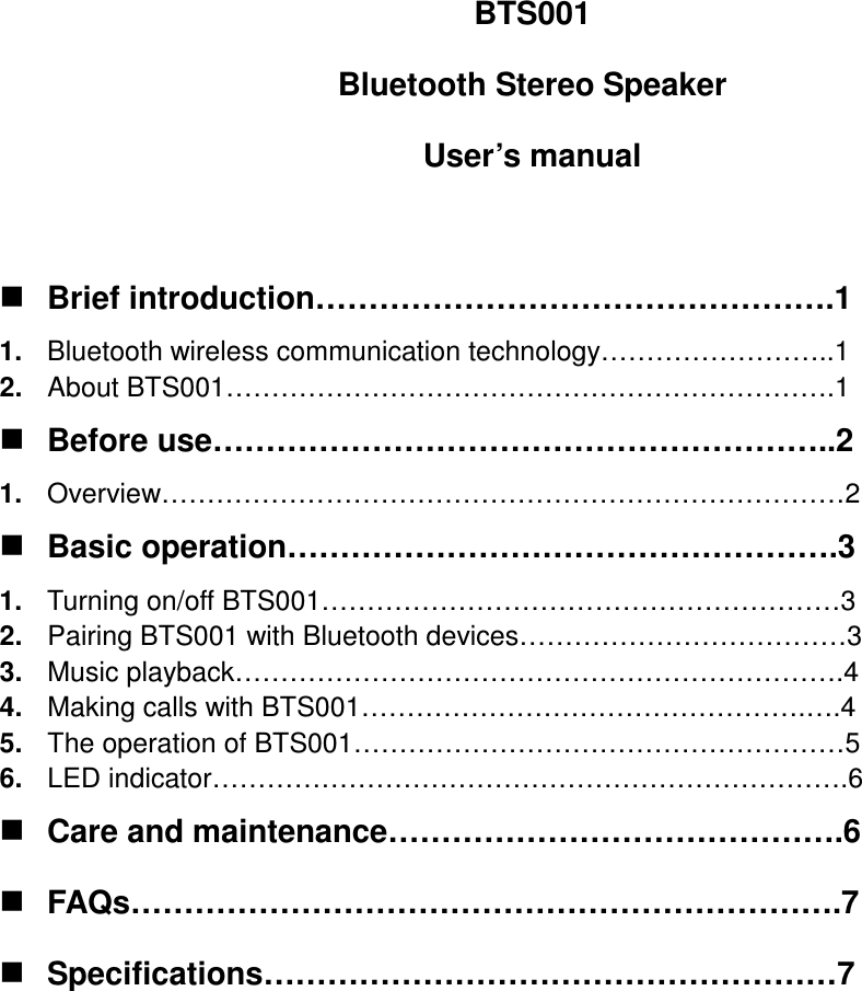 BTS001 Bluetooth Stereo Speaker User’s manual   Brief introduction………………………………………….1 1.  Bluetooth wireless communication technology……………………..1 2.  About BTS001………………………………………………………….1  Before use…………………………………………………..2 1.  Overview…………………………………………………………………2  Basic operation…………………………………………….3 1.  Turning on/off BTS001…………………………………………………3 2.  Pairing BTS001 with Bluetooth devices………………………………3 3.  Music playback………………………………………………………….4 4.  Making calls with BTS001………………………………………….….4 5.  The operation of BTS001………………………………………………5 6.  LED indicator…………………………………………………………….6  Care and maintenance…………………………………….6  FAQs………………………………………………………….7  Specifications………………………………………………7         