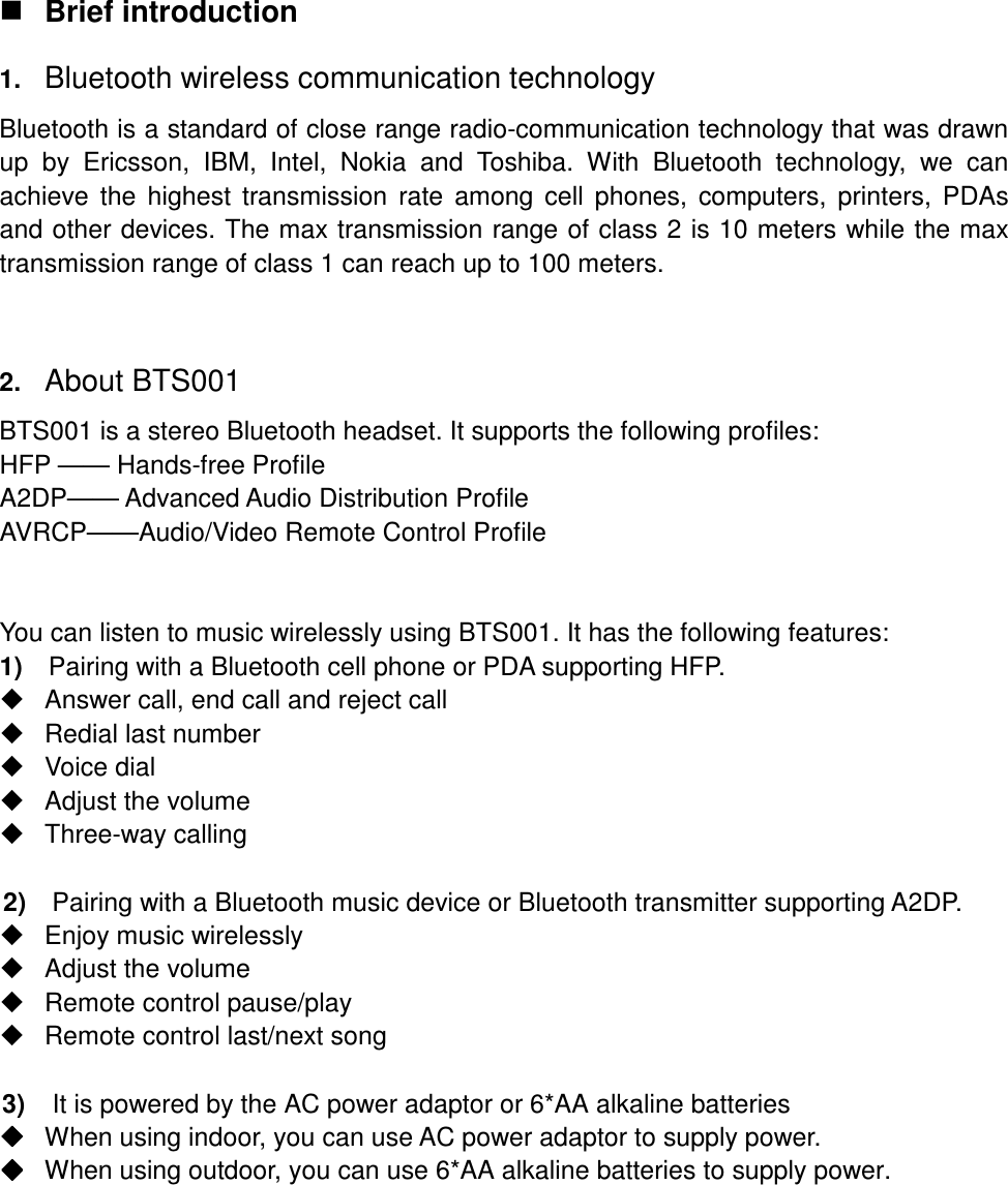  Brief introduction 1. Bluetooth wireless communication technology Bluetooth is a standard of close range radio-communication technology that was drawn up  by  Ericsson,  IBM,  Intel,  Nokia  and  Toshiba.  With  Bluetooth  technology,  we  can achieve  the  highest  transmission  rate  among cell  phones,  computers,  printers,  PDAs and other devices. The max transmission range of class 2 is 10 meters while the max transmission range of class 1 can reach up to 100 meters.  2. About BTS001 BTS001 is a stereo Bluetooth headset. It supports the following profiles: HFP —— Hands-free Profile A2DP—— Advanced Audio Distribution Profile AVRCP——Audio/Video Remote Control Profile   You can listen to music wirelessly using BTS001. It has the following features: 1)    Pairing with a Bluetooth cell phone or PDA supporting HFP.   Answer call, end call and reject call   Redial last number   Voice dial   Adjust the volume   Three-way calling  2)    Pairing with a Bluetooth music device or Bluetooth transmitter supporting A2DP.   Enjoy music wirelessly   Adjust the volume   Remote control pause/play   Remote control last/next song  3)  It is powered by the AC power adaptor or 6*AA alkaline batteries  When using indoor, you can use AC power adaptor to supply power.  When using outdoor, you can use 6*AA alkaline batteries to supply power.       