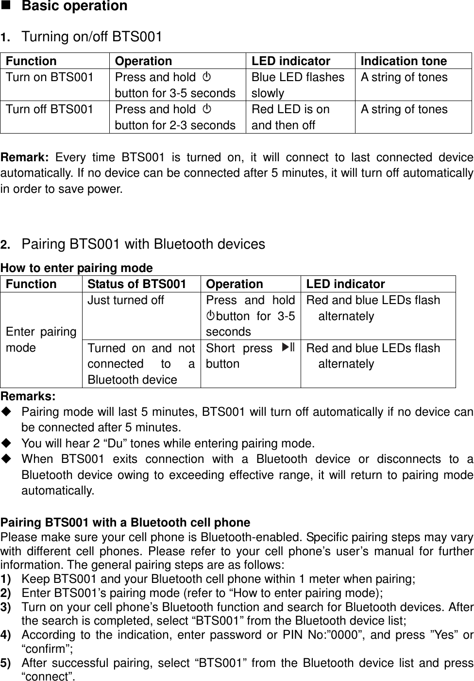  Basic operation 1. Turning on/off BTS001 Function  Operation  LED indicator  Indication tone Turn on BTS001  Press and hold   button for 3-5 seconds Blue LED flashes slowly A string of tones Turn off BTS001  Press and hold   button for 2-3 seconds  Red LED is on and then off A string of tones  Remark:  Every  time  BTS001  is  turned  on,  it  will  connect  to  last  connected  device automatically. If no device can be connected after 5 minutes, it will turn off automatically in order to save power.   2. Pairing BTS001 with Bluetooth devices How to enter pairing mode Function  Status of BTS001  Operation  LED indicator Just turned off Press  and  hold button  for  3-5 seconds Red and blue LEDs flash alternately Enter  pairing mode  Turned  on  and  not connected  to  a Bluetooth device Short  press  button Red and blue LEDs flash alternately  Remarks:   Pairing mode will last 5 minutes, BTS001 will turn off automatically if no device can be connected after 5 minutes.   You will hear 2 “Du” tones while entering pairing mode.   When  BTS001  exits  connection  with  a  Bluetooth  device  or  disconnects  to  a Bluetooth device owing to exceeding effective range, it will return to pairing mode automatically.  Pairing BTS001 with a Bluetooth cell phone Please make sure your cell phone is Bluetooth-enabled. Specific pairing steps may vary with  different  cell  phones.  Please  refer  to  your  cell phone’s user’s  manual  for further information. The general pairing steps are as follows: 1)  Keep BTS001 and your Bluetooth cell phone within 1 meter when pairing; 2)  Enter BTS001’s pairing mode (refer to “How to enter pairing mode); 3)  Turn on your cell phone’s Bluetooth function and search for Bluetooth devices. After the search is completed, select “BTS001” from the Bluetooth device list; 4)  According to the indication, enter password or PIN No:”0000”, and press ”Yes” or “confirm”; 5)  After successful pairing, select “BTS001” from the Bluetooth device list and press “connect”. 