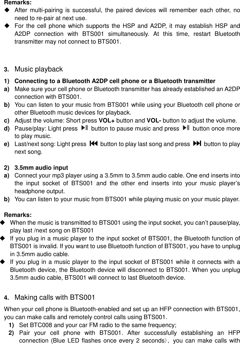 Remarks:   After multi-pairing is  successful,  the paired  devices  will remember  each  other,  no need to re-pair at next use.   For the cell phone which supports the  HSP and A2DP, it may establish HSP and A2DP  connection  with  BTS001  simultaneously.  At  this  time,  restart  Bluetooth transmitter may not connect to BTS001.  3. Music playback 1)  Connecting to a Bluetooth A2DP cell phone or a Bluetooth transmitter a)  Make sure your cell phone or Bluetooth transmitter has already established an A2DP connection with BTS001. b)  You can listen to your music from BTS001 while using your Bluetooth cell phone or other Bluetooth music devices for playback. c)  Adjust the volume: Short press VOL+ button and VOL- button to adjust the volume. d)  Pause/play: Light press    button to pause music and press    button once more to play music. e)  Last/next song: Light press    button to play last song and press    button to play next song.  2)  3.5mm audio input a)  Connect your mp3 player using a 3.5mm to 3.5mm audio cable. One end inserts into the  input  socket  of  BTS001  and  the  other  end  inserts  into  your  music  player’s headphone output. b)  You can listen to your music from BTS001 while playing music on your music player.  Remarks:     When the music is transmitted to BTS001 using the input socket, you can’t pause/play, play last /next song on BTS001   If you plug in a music player to the input socket of BTS001, the Bluetooth function of BTS001 is invalid. If you want to use Bluetooth function of BTS001, you have to unplug in 3.5mm audio cable.   If you plug in a music player to the input socket of BTS001 while it connects with a Bluetooth device, the Bluetooth device will disconnect to BTS001. When you unplug 3.5mm audio cable, BTS001 will connect to last Bluetooth device.  4. Making calls with BTS001 When your cell phone is Bluetooth-enabled and set up an HFP connection with BTS001, you can make calls and remotely control calls using BTS001. 1)  Set BTC008 and your car FM radio to the same frequency; 2)  Pair  your  cell  phone  with  BTS001.  After  successfully  establishing  an  HFP connection (Blue LED flashes once every 2 seconds you can make calls with 
