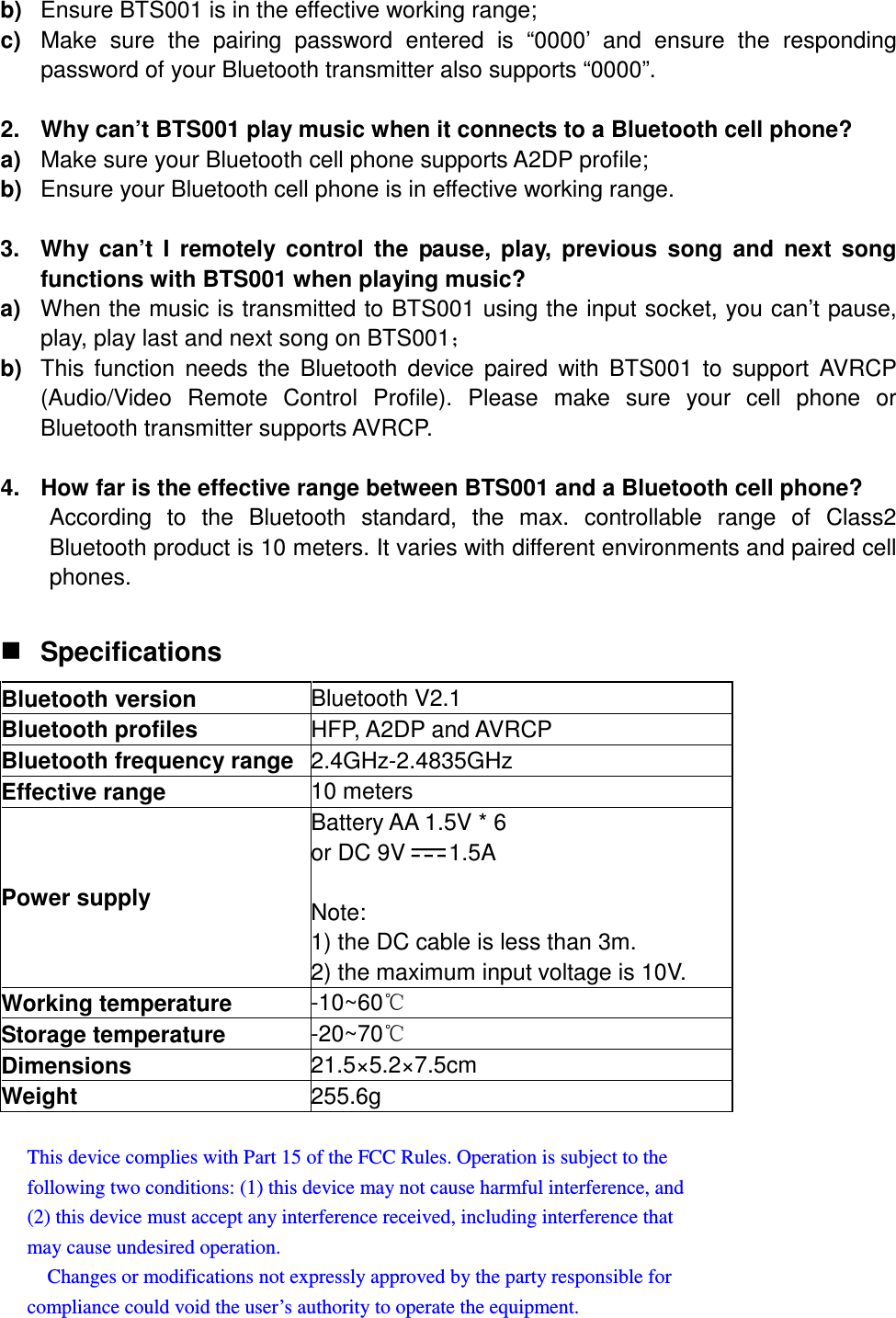 b)  Ensure BTS001 is in the effective working range; c)  Make  sure  the  pairing  password  entered  is  “0000’  and  ensure  the  responding password of your Bluetooth transmitter also supports “0000”.  2.  Why can’t BTS001 play music when it connects to a Bluetooth cell phone? a)  Make sure your Bluetooth cell phone supports A2DP profile; b)  Ensure your Bluetooth cell phone is in effective working range.  3.  Why  can’t  I  remotely  control  the  pause,  play,  previous  song  and  next  song functions with BTS001 when playing music? a)  When the music is transmitted to BTS001 using the input socket, you can’t pause, play, play last and next song on BTS001˗ b)  This  function  needs the  Bluetooth  device  paired  with  BTS001 to  support  AVRCP (Audio/Video  Remote  Control  Profile).  Please  make  sure  your  cell  phone  or Bluetooth transmitter supports AVRCP.  4.  How far is the effective range between BTS001 and a Bluetooth cell phone? According  to  the  Bluetooth  standard,  the  max.  controllable  range  of  Class2 Bluetooth product is 10 meters. It varies with different environments and paired cell phones.   Specifications Bluetooth version  Bluetooth V2.1 Bluetooth profiles  HFP, A2DP and AVRCP Bluetooth frequency range 2.4GHz-2.4835GHz Effective range  10 meters Power supply Battery AA 1.5V * 6   or DC 9V 1.5A  Note:   1) the DC cable is less than 3m.   2) the maximum input voltage is 10V. Working temperature  -10~60ć Storage temperature  -20~70ć Dimensions  21.5×5.2×7.5cm Weight  255.6g  This device complies with Part 15 of the FCC Rules. Operation is subject to the   following two conditions: (1) this device may not cause harmful interference, and   (2) this device must accept any interference received, including interference that   may cause undesired operation.       Changes or modifications not expressly approved by the party responsible for   compliance could void the user’s authority to operate the equipment. 