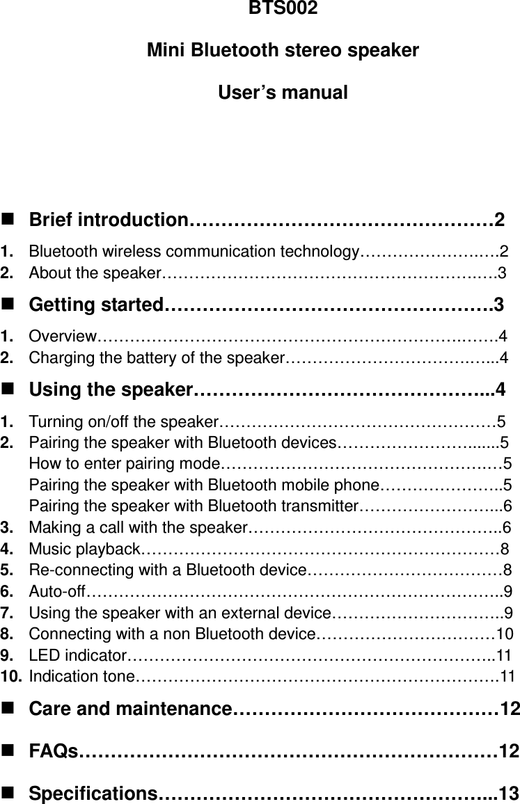 BTS002 Mini Bluetooth stereo speaker User’s manual    Brief introduction…………………………………………2 1.  Bluetooth wireless communication technology………………….….2 2.  About the speaker………………………………………………….….3  Getting started…………………………………………….3 1.  Overview………………………………………………………….…….4 2.  Charging the battery of the speaker…………………………….…...4  Using the speaker………………………………………...4 1.  Turning on/off the speaker……………………………………………5 2.  Pairing the speaker with Bluetooth devices…………………….......5 How to enter pairing mode………………………………………….…5 Pairing the speaker with Bluetooth mobile phone…………………..5 Pairing the speaker with Bluetooth transmitter……………………...6 3.  Making a call with the speaker………………………………………..6 4.  Music playback…………………………………………………………8 5.  Re-connecting with a Bluetooth device………………………………8 6.  Auto-off…………………………………………………………………..9 7.  Using the speaker with an external device…………………………..9 8.  Connecting with a non Bluetooth device……………………………10 9.  LED indicator…………………………………………………………..11 10. Indication tone………………………………………………………….11  Care and maintenance……………………………………12  FAQs…………………………………………………………12  Specifications……………………………………………...13    