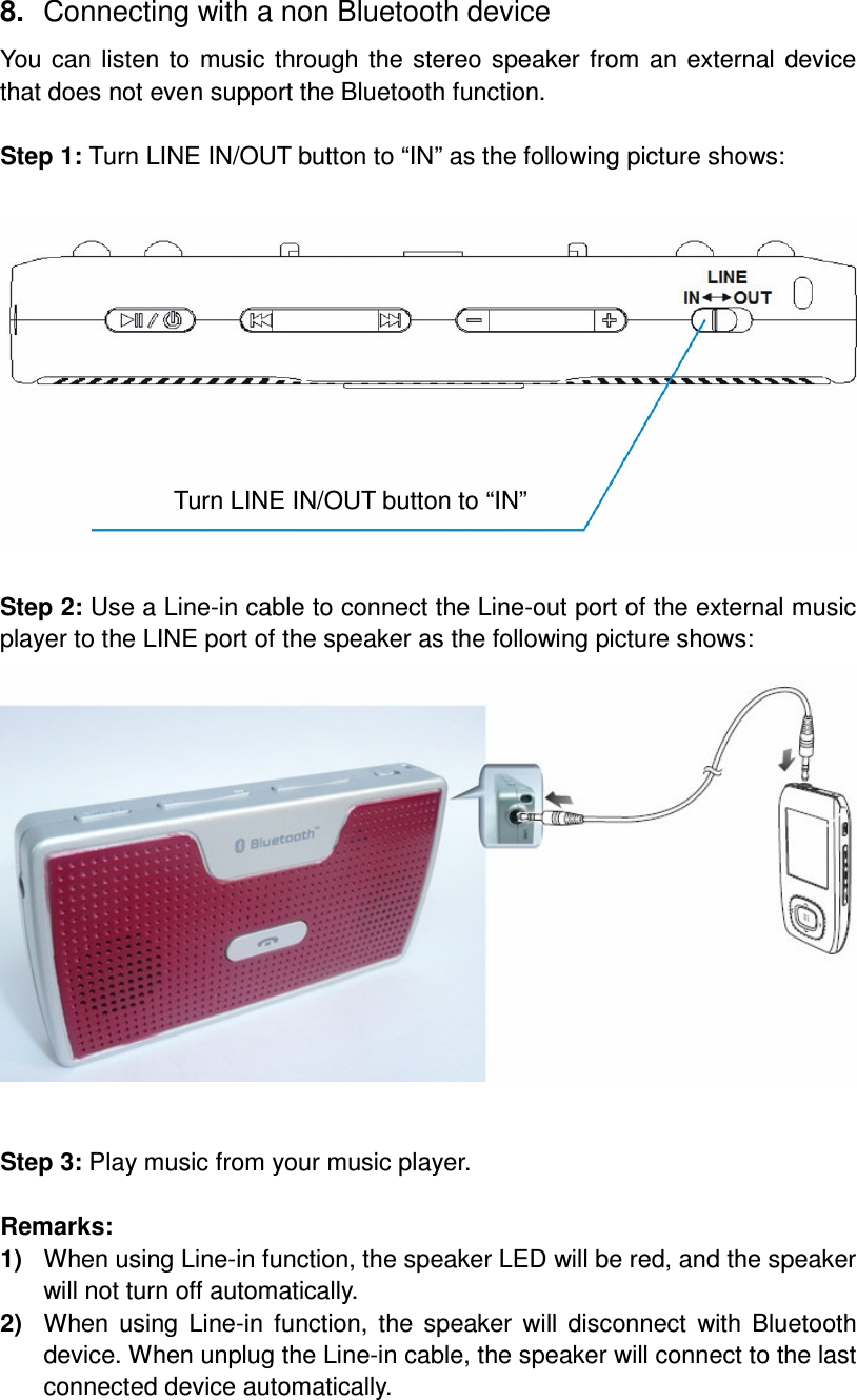 8.  Connecting with a non Bluetooth device You can listen to music through the stereo speaker from an external device that does not even support the Bluetooth function.  Step 1: Turn LINE IN/OUT button to “IN” as the following picture shows:   Step 2: Use a Line-in cable to connect the Line-out port of the external music player to the LINE port of the speaker as the following picture shows:   Step 3: Play music from your music player.  Remarks: 1)  When using Line-in function, the speaker LED will be red, and the speaker will not turn off automatically. 2)  When  using  Line-in function, the speaker  will  disconnect  with  Bluetooth device. When unplug the Line-in cable, the speaker will connect to the last connected device automatically. Turn LINE IN/OUT button to “IN” 