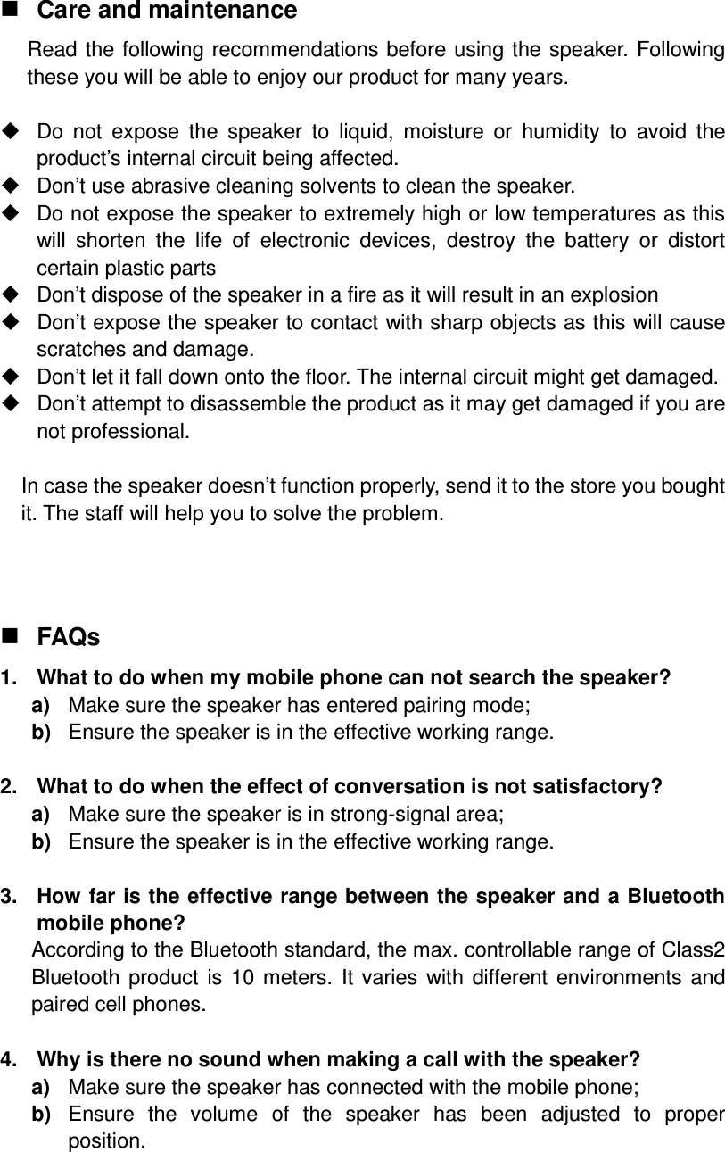  Care and maintenance Read the following recommendations before using the speaker. Following these you will be able to enjoy our product for many years.    Do  not  expose  the  speaker  to  liquid,  moisture  or  humidity  to  avoid  the product’s internal circuit being affected.   Don’t use abrasive cleaning solvents to clean the speaker.   Do not expose the speaker to extremely high or low temperatures as this will  shorten  the  life  of  electronic  devices,  destroy  the  battery  or  distort certain plastic parts   Don’t dispose of the speaker in a fire as it will result in an explosion   Don’t expose the speaker to contact with sharp objects as this will cause scratches and damage.   Don’t let it fall down onto the floor. The internal circuit might get damaged.   Don’t attempt to disassemble the product as it may get damaged if you are not professional.  In case the speaker doesn’t function properly, send it to the store you bought it. The staff will help you to solve the problem.    FAQs 1.  What to do when my mobile phone can not search the speaker? a)  Make sure the speaker has entered pairing mode; b)  Ensure the speaker is in the effective working range.  2.  What to do when the effect of conversation is not satisfactory? a)  Make sure the speaker is in strong-signal area; b)  Ensure the speaker is in the effective working range.  3.  How far is the effective range between the speaker and a Bluetooth mobile phone? According to the Bluetooth standard, the max. controllable range of Class2 Bluetooth product  is 10 meters. It varies with  different environments and paired cell phones.  4.  Why is there no sound when making a call with the speaker? a)  Make sure the speaker has connected with the mobile phone; b)  Ensure  the  volume  of  the  speaker  has  been  adjusted  to  proper position.  