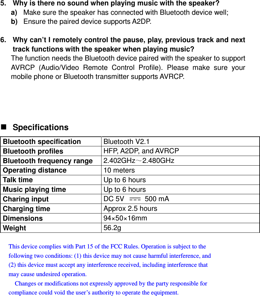  5.  Why is there no sound when playing music with the speaker? a)  Make sure the speaker has connected with Bluetooth device well; b)  Ensure the paired device supports A2DP.  6.  Why can’t I remotely control the pause, play, previous track and next track functions with the speaker when playing music? The function needs the Bluetooth device paired with the speaker to support AVRCP  (Audio/Video  Remote  Control  Profile).  Please  make  sure  your mobile phone or Bluetooth transmitter supports AVRCP.    Specifications Bluetooth specification  Bluetooth V2.1 Bluetooth profiles  HFP, A2DP, and AVRCP Bluetooth frequency range  2.402GHz 2.480GHz Operating distance  10 meters Talk time  Up to 6 hours Music playing time  Up to 6 hours Charing input  DC 5V    500 mA Charging time  Approx 2.5 hours Dimensions  94×50×16mm Weight  56.2g  This device complies with Part 15 of the FCC Rules. Operation is subject to the   following two conditions: (1) this device may not cause harmful interference, and   (2) this device must accept any interference received, including interference that   may cause undesired operation.       Changes or modifications not expressly approved by the party responsible for   compliance could void the user’s authority to operate the equipment.  