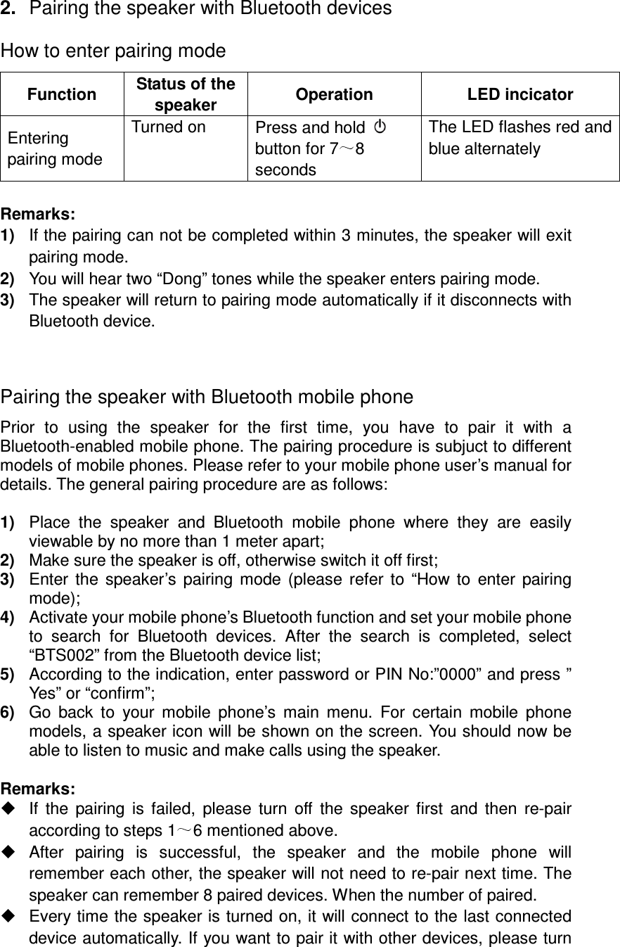 2.  Pairing the speaker with Bluetooth devices How to enter pairing mode Function  Status of the speaker  Operation  LED incicator Entering pairing mode Turned on  Press and hold   button for 7 8 seconds The LED flashes red and blue alternately  Remarks: 1)  If the pairing can not be completed within 3 minutes, the speaker will exit pairing mode. 2)  You will hear two “Dong” tones while the speaker enters pairing mode. 3)  The speaker will return to pairing mode automatically if it disconnects with Bluetooth device.  Pairing the speaker with Bluetooth mobile phone Prior  to  using  the  speaker  for  the  first  time,  you  have  to  pair  it  with  a Bluetooth-enabled mobile phone. The pairing procedure is subjuct to different models of mobile phones. Please refer to your mobile phone user’s manual for details. The general pairing procedure are as follows:  1)  Place  the  speaker  and  Bluetooth  mobile  phone  where  they  are  easily viewable by no more than 1 meter apart; 2)  Make sure the speaker is off, otherwise switch it off first; 3)  Enter the  speaker’s pairing  mode (please  refer to  “How to  enter pairing mode); 4)  Activate your mobile phone’s Bluetooth function and set your mobile phone to  search  for  Bluetooth  devices.  After  the  search  is  completed,  select “BTS002” from the Bluetooth device list; 5)  According to the indication, enter password or PIN No:”0000” and press ” Yes” or “confirm”; 6)  Go  back  to  your  mobile  phone’s  main  menu.  For  certain  mobile  phone models, a speaker icon will be shown on the screen. You should now be able to listen to music and make calls using the speaker.  Remarks:     If  the pairing  is  failed,  please  turn  off  the speaker first and  then  re-pair according to steps 1 6 mentioned above.   After  pairing  is  successful,  the  speaker  and  the  mobile  phone  will remember each other, the speaker will not need to re-pair next time. The speaker can remember 8 paired devices. When the number of paired.   Every time the speaker is turned on, it will connect to the last connected device automatically. If you want to pair it with other devices, please turn 