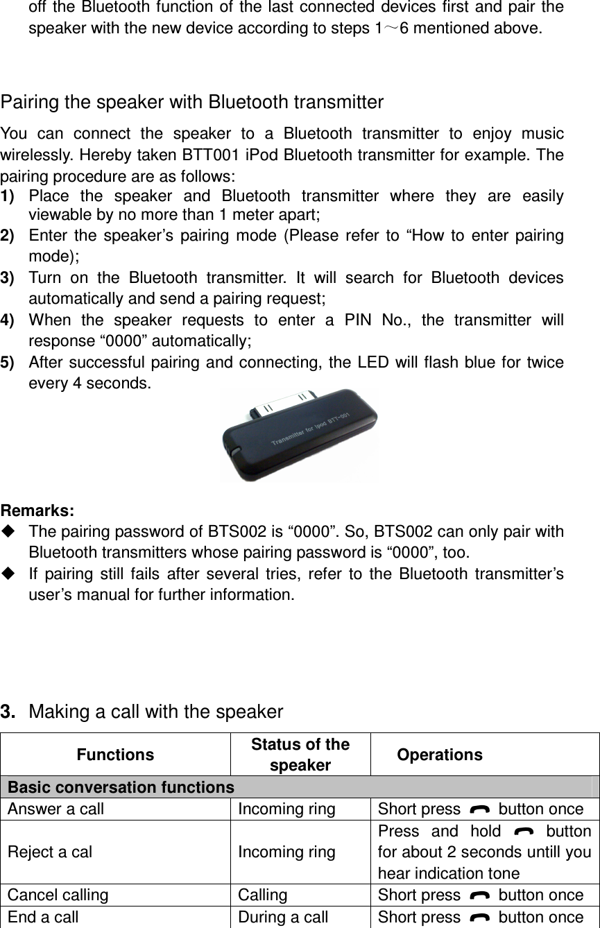 off the Bluetooth function of the last connected devices first and pair the speaker with the new device according to steps 1 6 mentioned above.  Pairing the speaker with Bluetooth transmitter You  can  connect  the  speaker  to  a  Bluetooth  transmitter  to  enjoy  music wirelessly. Hereby taken BTT001 iPod Bluetooth transmitter for example. The pairing procedure are as follows: 1)  Place  the  speaker  and  Bluetooth  transmitter  where  they  are  easily viewable by no more than 1 meter apart; 2)  Enter the speaker’s pairing mode (Please  refer to “How to enter pairing mode); 3)  Turn  on  the  Bluetooth  transmitter.  It  will  search  for  Bluetooth  devices automatically and send a pairing request; 4)  When  the  speaker  requests  to  enter  a  PIN  No.,  the  transmitter  will response “0000” automatically; 5)  After successful pairing and connecting, the LED will flash blue for twice every 4 seconds.      Remarks:     The pairing password of BTS002 is “0000”. So, BTS002 can only pair with Bluetooth transmitters whose pairing password is “0000”, too.   If  pairing still  fails  after  several tries,  refer  to the Bluetooth transmitter’s user’s manual for further information.    3.  Making a call with the speaker Functions  Status of the speaker  Operations Basic conversation functions Answer a call  Incoming ring  Short press    button once Reject a cal  Incoming ring Press  and  hold    button for about 2 seconds untill you hear indication tone Cancel calling  Calling  Short press    button once End a call  During a call  Short press    button once 