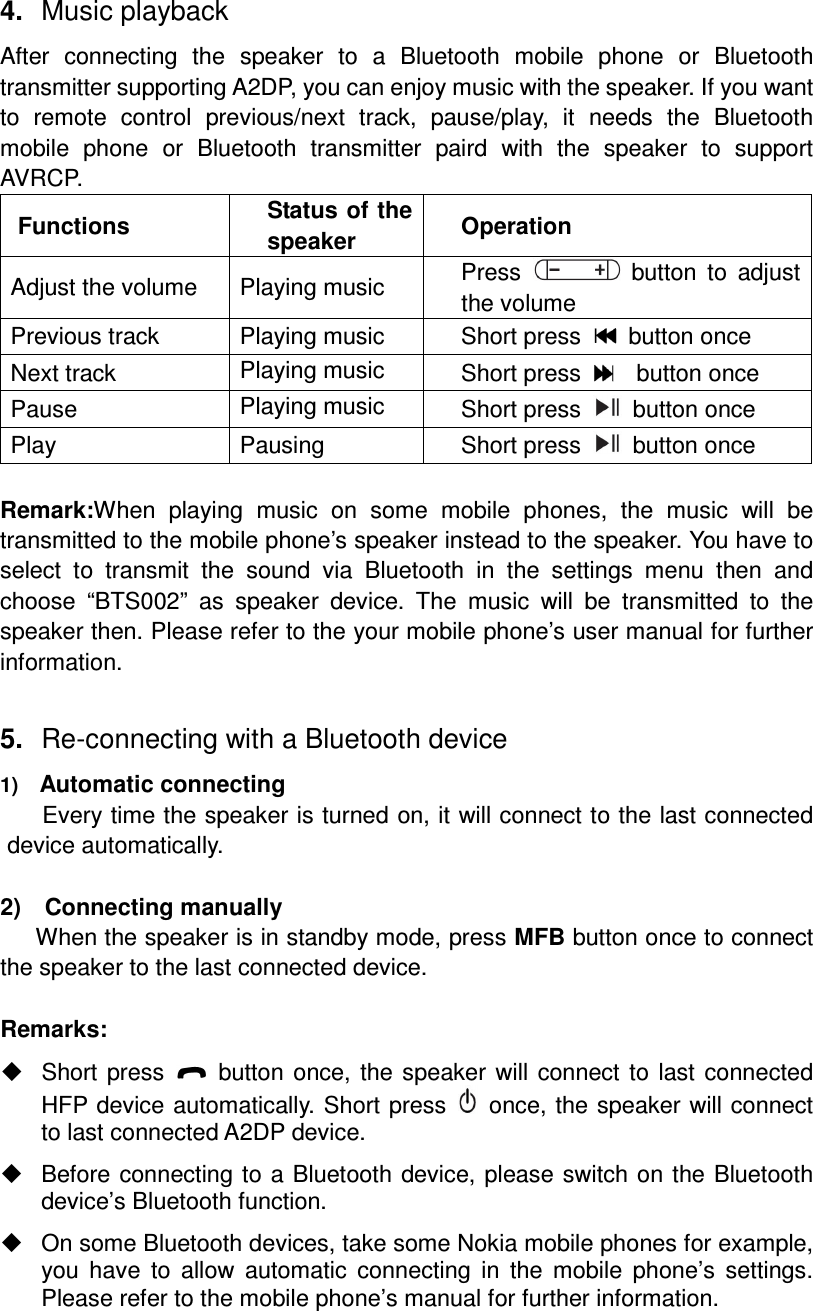 4.  Music playback After  connecting  the  speaker  to  a  Bluetooth  mobile  phone  or  Bluetooth transmitter supporting A2DP, you can enjoy music with the speaker. If you want to  remote  control  previous/next  track,  pause/play,  it  needs  the  Bluetooth mobile  phone  or  Bluetooth  transmitter  paird  with  the  speaker  to  support AVRCP. Functions  Status of the speaker  Operation Adjust the volume  Playing music  Press    button  to  adjust the volume Previous track  Playing music  Short press    button once Next track  Playing music  Short press      button once Pause  Playing music  Short press    button once Play  Pausing  Short press    button once  Remark:When  playing  music  on  some  mobile  phones,  the  music  will  be transmitted to the mobile phone’s speaker instead to the speaker. You have to select  to  transmit  the  sound  via  Bluetooth  in  the  settings  menu  then  and choose  “BTS002”  as  speaker  device.  The  music  will  be  transmitted  to  the speaker then. Please refer to the your mobile phone’s user manual for further information.  5.  Re-connecting with a Bluetooth device 1)   Automatic connecting Every time the speaker is turned on, it will connect to the last connected device automatically.  2)    Connecting manually When the speaker is in standby mode, press MFB button once to connect the speaker to the last connected device.  Remarks:   Short press    button once, the speaker will connect to last connected HFP device automatically. Short press    once, the speaker will connect to last connected A2DP device.   Before connecting to a Bluetooth device, please switch on the Bluetooth device’s Bluetooth function.  On some Bluetooth devices, take some Nokia mobile phones for example, you  have  to  allow  automatic  connecting  in  the  mobile  phone’s  settings. Please refer to the mobile phone’s manual for further information.