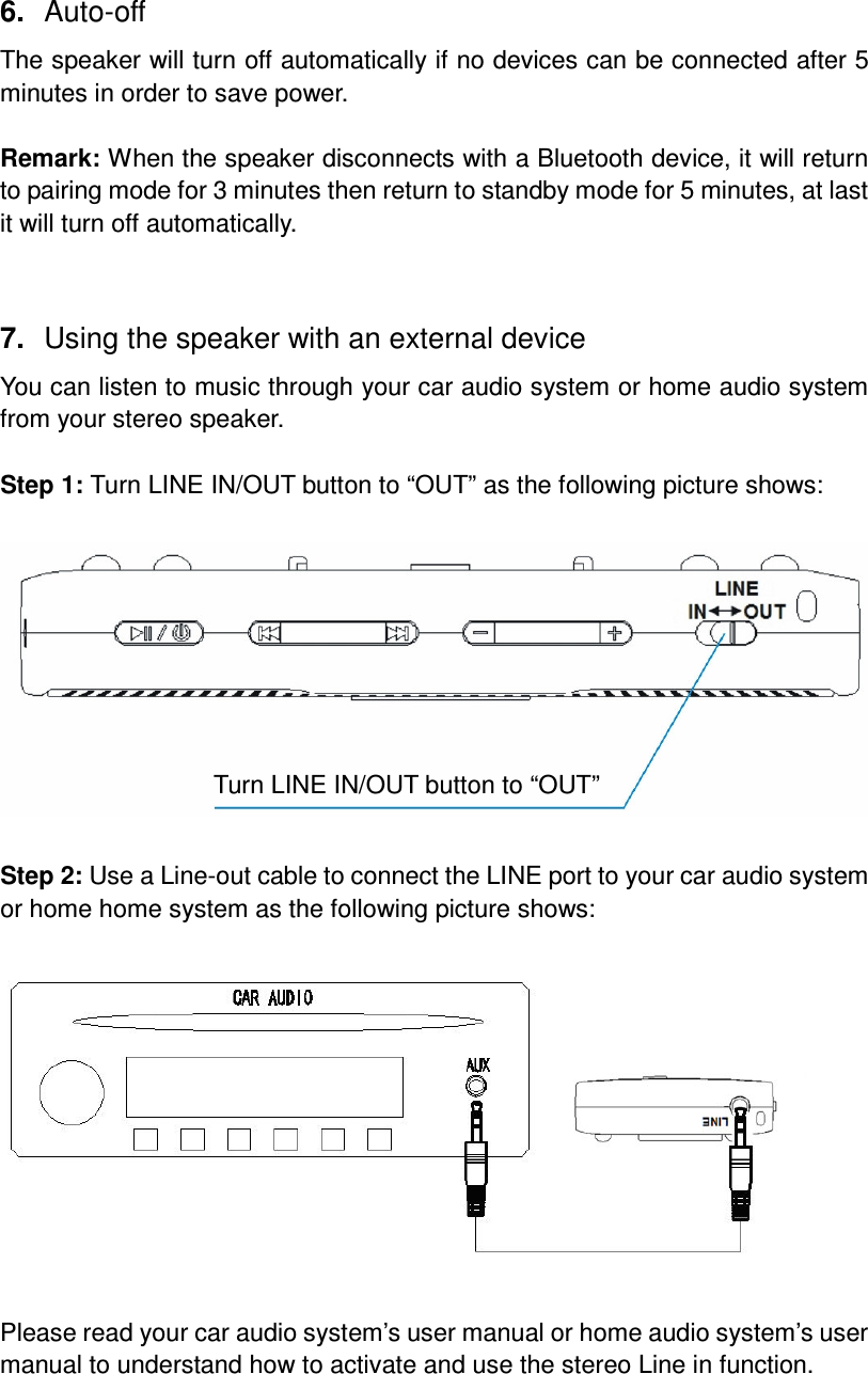 6.  Auto-off The speaker will turn off automatically if no devices can be connected after 5 minutes in order to save power.  Remark: When the speaker disconnects with a Bluetooth device, it will return to pairing mode for 3 minutes then return to standby mode for 5 minutes, at last it will turn off automatically.  7.  Using the speaker with an external device You can listen to music through your car audio system or home audio system from your stereo speaker.  Step 1: Turn LINE IN/OUT button to “OUT” as the following picture shows:    Step 2: Use a Line-out cable to connect the LINE port to your car audio system or home home system as the following picture shows:   Please read your car audio system’s user manual or home audio system’s user manual to understand how to activate and use the stereo Line in function.  Turn LINE IN/OUT button to “OUT” 