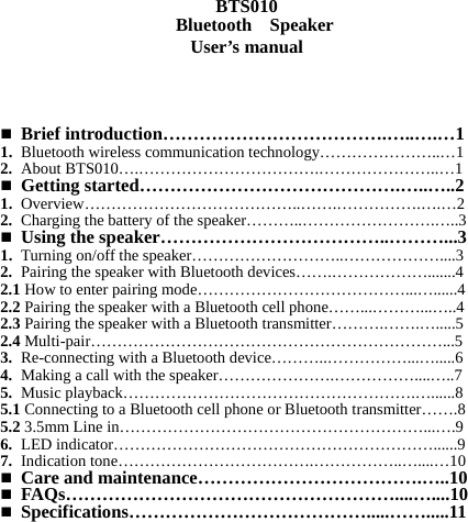    BTS010 Bluetooth    Speaker User’s manual      Brief introduction……………………………….…..….…1 1. Bluetooth wireless communication technology…………………..…1 2. About BTS010….…………………………….…………………..…1  Getting started…………………………………….…..…..2 1. Overview…………………………………..…….…………….….…2 2. Charging the battery of the speaker………..…………………….…..3  Using the speaker………………………………..………...3 1. Turning on/off the speaker………………………..………………....3 2. Pairing the speaker with Bluetooth devices…….……………….......4 2.1 How to enter pairing mode…………………………………...…......4 2.2 Pairing the speaker with a Bluetooth cell phone……...………...…..4 2.3 Pairing the speaker with a Bluetooth transmitter……….…….….....5 2.4 Multi-pair…………………………………………………………...5 3. Re-connecting with a Bluetooth device………..……………...….....6 4. Making a call with the speaker………………….……………....…..7 5. Music playback……………………………………………….…......8 5.1 Connecting to a Bluetooth cell phone or Bluetooth transmitter…….8 5.2 3.5mm Line in…………………………………………………...….9 6. LED indicator……………………………………………………......9 7. Indication tone……………………………….……………..…....…10  Care and maintenance……………………………….…..10  FAQs………………………………………………....…....10  Specifications………………………………….....…….....11        