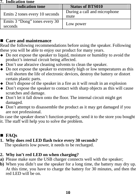 7. Indication tone Indication tone  Status of BTS010 Emits 2 tones every 10 seconds During a call and microphone mute Emits 3 “Dong” tones every 30 seconds  Low power    Care and maintenance Read the following recommendations before using the speaker. Following these you will be able to enjoy our product for many years.  Do not expose the speaker to liquid, moisture or humidity to avoid the product’s internal circuit being affected.  Don’t use abrasive cleaning solvents to clean the speaker.  Do not expose the speaker to extremely high or low temperatures as this will shorten the life of electronic devices, destroy the battery or distort certain plastic parts.  Don’t dispose of the speaker in a fire as it will result in an explosion  Don’t expose the speaker to contact with sharp objects as this will cause scratches and damage.  Don’t let it fall down onto the floor. The internal circuit might get damaged.  Don’t attempt to disassemble the product as it may get damaged if you are not professional. In case the speaker doesn’t function properly, send it to the store you bought it. The staff will help you to solve the problem.    FAQs 1. Why does red LED flash twice every 30 seconds? The speakeris low power, it needs to be recharged.  2. Why isn’t red LED on when charging? a) Please make sure the USB charger connects well with the speaker; b) When you didn’t use the speaker for a long time, the battery may dry up. At this time, you have to charge the battery for 30 minutes, and then the red LED will be on.    10 