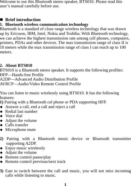 Welcome to use this Bluetooth stereo speaker, BTS010. Please read this user’s manual carefully before use.    Brief introduction 1. Bluetooth wireless communication technology Bluetooth is a standard of close range wireless technology that was drawn up by Ericsson, IBM, Intel, Nokia and Toshiba. With Bluetooth technology, we can achieve the highest transmission rate among cell phones, computers, printers, PDAs and other devices. The max transmission range of class II is 10 meters while the max transmission range of class I can reach up to 100 meters.   2. About BTS010 BTS010 is a Bluetooth stereo speaker. It supports the following profiles: HFP—Hands-free Profile A2DP—Advanced Audio Distribution Profile AVRCP—Audio/Video Remote Control Profile  You can listen to music wirelessly using BTS010. It has the following features: 1) Pairing with a Bluetooth cel phone or PDA supporting HFP.  Answer a call, end a call and reject a call  Redial last number  Voice dial  Adjust the volume  Calls transfer  Microphone mute  2)  Pairing with a Bluetooth music device or Bluetooth transmitter supporting A2DP.  Enjoy music wirelessly  Adjust the volume  Remote control pause/play  Remote control previous/next track  3) East to switch between the call and music, you will not miss incoming calls while listening to music.  1 