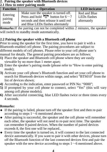 2. Pairing the speaker with Bluetooth devices 2.1 How to enter pairing mode Function  Operation  LED incicator Entering pairing mode Make sure the speaker is turned off. Press and hold   button for 6～7 seconds and then release it until red and Blue LEDs flashes alternately Red and Blue LEDs flashes alternately Remarks:If the pairing can not be completed within 2 minutes, the speaker will switch to standby mode automatically.  2.2 Pairing the speaker with a Bluetooth cell phone Prior to using the speaker for the first time, you have to pair it with a Bluetooth-enabled cell phone. The pairing procedures are subjuct to different models of cell phones. Please refer to your cell phone user’s manual for details. The general pairing procedures are as follows: 1) Place the speaker and Bluetooth cell phone where they are easily viewable by no more than 1 meter apart; 2) Enter the speaker’s pairing mode (please refer to “How to enter pairing mode); 3) Activate your cell phone’s Bluetooth function and set your cell phone to search for Bluetooth devices within range, and select “BTS010” from the list of devices shown; 4) According to the indication, enter password or PIN No: “0000”; 5) If prompted by your cell phone to connect, select “Yes” (this will vary among cell phone models); 6) After successful connecting, blue LED flashes twice or three times every 4 seconds.    Remarks:   If the pairing is failed, please turn off the speaker first and then re-pair according to steps 1～6 mentioned above.  After pairing is successful, the speaker and the cell phone will remember each other, the speaker will not need to re-pair next time. The speaker can remember 8 paired devices. When the number of paired devices exceeds 8, the first one will be replaced..  Every time the speaker is turned on, it will connect to the last connected device automatically. If you want to pair it with other devices, please turn off the Bluetooth function of the last connected devices first and pair the speaker with the new device according to steps 1～6 mentioned above.  4 