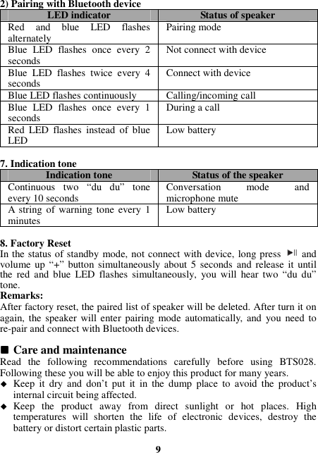 2) Pairing with Bluetooth device LED indicator  Status of speaker Red  and  blue  LED  flashes alternately  Pairing mode Blue  LED  flashes  once  every  2 seconds  Not connect with device Blue  LED  flashes  twice  every  4 seconds  Connect with device Blue LED flashes continuously  Calling/incoming call Blue  LED  flashes  once  every  1 seconds  During a call Red  LED  flashes  instead  of  blue LED  Low battery  7. Indication tone Indication tone  Status of the speaker Continuous  two  “du  du”  tone every 10 seconds  Conversation  mode  and microphone mute A string  of  warning tone  every 1 minutes  Low battery  8. Factory Reset In the status of standby mode, not connect with device, long press    and volume up  “+” button simultaneously  about 5 seconds  and  release  it until the  red  and  blue  LED  flashes  simultaneously,  you  will  hear two  “du  du” tone. Remarks: After factory reset, the paired list of speaker will be deleted. After turn it on again, the  speaker will enter  pairing mode  automatically,  and  you  need to re-pair and connect with Bluetooth devices.   Care and maintenance Read  the  following  recommendations  carefully  before  using  BTS028. Following these you will be able to enjoy this product for many years.  Keep  it  dry  and  don’t put  it  in  the  dump  place  to  avoid  the  product’s internal circuit being affected.  Keep  the  product  away  from  direct  sunlight  or  hot  places.  High temperatures  will  shorten  the  life  of  electronic  devices,  destroy  the battery or distort certain plastic parts.  9 