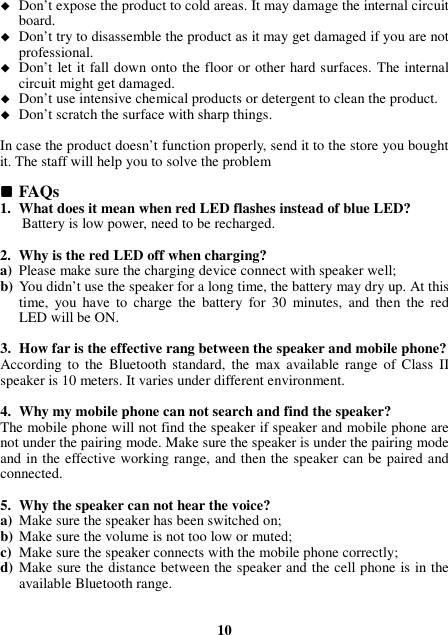  Don’t expose the product to cold areas. It may damage the internal circuit board.  Don’t try to disassemble the product as it may get damaged if you are not professional.  Don’t let it fall down onto the floor or other hard surfaces. The internal circuit might get damaged.  Don’t use intensive chemical products or detergent to clean the product.  Don’t scratch the surface with sharp things.  In case the product doesn’t function properly, send it to the store you bought it. The staff will help you to solve the problem   FAQs 1. What does it mean when red LED flashes instead of blue LED? Battery is low power, need to be recharged.  2. Why is the red LED off when charging? a) Please make sure the charging device connect with speaker well; b) You didn’t use the speaker for a long time, the battery may dry up. At this time,  you  have  to  charge  the  battery  for  30  minutes,  and  then  the  red LED will be ON.  3. How far is the effective rang between the speaker and mobile phone? According  to  the  Bluetooth  standard,  the  max available  range  of Class  II speaker is 10 meters. It varies under different environment.  4. Why my mobile phone can not search and find the speaker? The mobile phone will not find the speaker if speaker and mobile phone are not under the pairing mode. Make sure the speaker is under the pairing mode and in the effective working range, and then the speaker can be paired and connected.  5. Why the speaker can not hear the voice? a) Make sure the speaker has been switched on; b) Make sure the volume is not too low or muted; c) Make sure the speaker connects with the mobile phone correctly; d) Make sure the distance between the speaker and the cell phone is in the available Bluetooth range.    10 