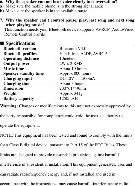 6. Why the speaker can not hear voice clearly in conversation? a) Make sure the mobile phone is in the strong signal area; b) Make sure the speaker is in the available range.  7. Why the speaker can’t control pause, play, last song and  next song when playing music? This function needs your Bluetooth device supports AVRCP (Audio/Video Remote Control profile)   Specifications Bluetooth version  Bluetooth V4.0 Bluetooth profiles  Hands free, A2DP, AVRCP Operating distance  10meters Output power  2W x 2 RMS Music time  About 10 hours Speaker standby time  Approx 800 hours Charging input  DC5.0V 500mA Charging time  About 3 hours Dimension  200*61*49mm Weight    Approx 341g Battery capacity  1250mAH Warning: Changes or modifications to this unit not expressly approved by the party responsible for compliance could void the user’s authority to operate the equipment. NOTE: This equipment has been tested and found to comply with the limits for a Class B digital device, pursuant to Part 15 of the FCC Rules. These limits are designed to provide reasonable protection against harmful interference in a residential installation. This equipment generates, uses and can radiate radiofrequency energy and, if not installed and used in accordance with the instructions, may cause harmful interference to radio 