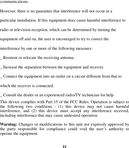 communications. However, there is no guarantee that interference will not occur in a particular installation. If this equipment does cause harmful interference to radio or television reception, which can be determined by turning the     equipment off and on, the user is encouraged to try to correct the interference by one or more of the following measures: _ Reorient or relocate the receiving antenna. _ Increase the separation between the equipment and receiver. _ Connect the equipment into an outlet on a circuit different from that to which the receiver is connected. _ Consult the dealer or an experienced radio/TV technician for help. This device complies with Part 15 of the FCC Rules. Operation is subject to the  following  two  conditions  :  (1)  this  device  may  not  cause  harmful interference,  and  (2)  this  device  must  accept  any  interference  received, including interference that may cause undesired operation.  Warning: Changes or modifications to this unit not expressly approved by the  party  responsible  for  compliance  could  void  the  user’s  authority  to operate the equipment.     11 