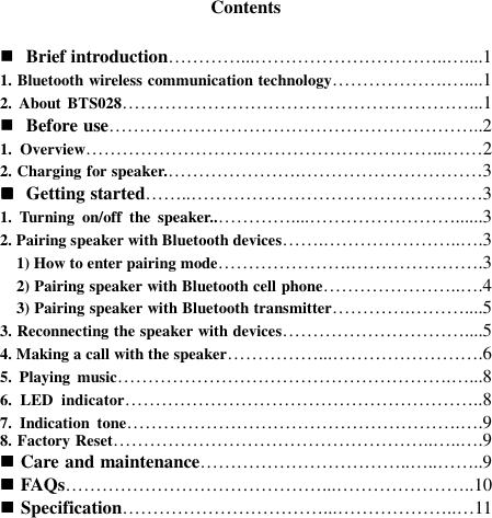   Contents   Brief introduction…………...…………………………..…....1 1. Bluetooth wireless communication technology……………….…....1 2.  About BTS028…………………………………………………...1  Before use……………………………………………………..2 1.  Overview…………………………………………………...……2 2. Charging for speaker.………………….…………………………3  Getting started……..…………………………………………3 1.  Turning  on/off  the  speaker..…………....……………………......3 2. Pairing speaker with Bluetooth devices…….…………………..….3     1) How to enter pairing mode………………….………………….3     2) Pairing speaker with Bluetooth cell phone…………………..….4     3) Pairing speaker with Bluetooth transmitter………….………....5 3. Reconnecting the speaker with devices…………………………....5 4. Making a call with the speaker……………...…………………….6 5.  Playing  music……………………………………………….…...8 6.  LED  indicator…………………………………………………..8 7.  Indication  tone……………………………………………….….9 8. Factory Reset……………………………………………..…..….9  Care and maintenance……………………………..…..……..9  FAQs……………………………………...…………………..10  Specification……………………………...………………..…11        