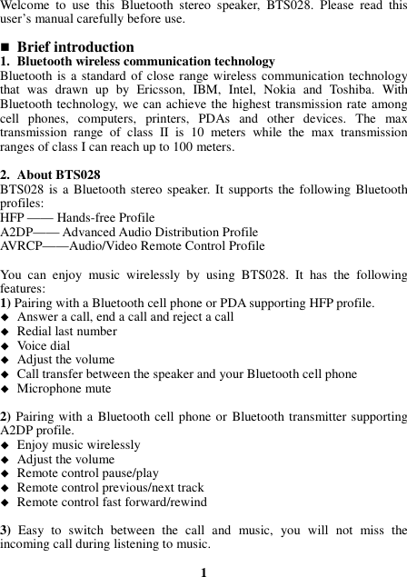 Welcome  to  use  this  Bluetooth  stereo  speaker,  BTS028.  Please  read  this user’s manual carefully before use.   Brief introduction 1. Bluetooth wireless communication technology Bluetooth  is a standard of close  range wireless communication technology that  was  drawn  up  by  Ericsson,  IBM,  Intel,  Nokia  and  Toshiba.  With Bluetooth technology, we can achieve the highest transmission rate among cell  phones,  computers,  printers,  PDAs  and  other  devices.  The  max transmission  range  of  class  II  is  10  meters  while  the  max  transmission ranges of class I can reach up to 100 meters.  2. About BTS028 BTS028 is a Bluetooth stereo speaker. It supports the following Bluetooth profiles: HFP —— Hands-free Profile A2DP—— Advanced Audio Distribution Profile AVRCP——Audio/Video Remote Control Profile  You  can  enjoy  music  wirelessly  by  using  BTS028.  It  has  the  following features: 1) Pairing with a Bluetooth cell phone or PDA supporting HFP profile.  Answer a call, end a call and reject a call  Redial last number  Voice dial  Adjust the volume  Call transfer between the speaker and your Bluetooth cell phone  Microphone mute  2) Pairing with a Bluetooth cell phone or Bluetooth transmitter supporting A2DP profile.  Enjoy music wirelessly  Adjust the volume  Remote control pause/play  Remote control previous/next track  Remote control fast forward/rewind  3) Easy  to  switch  between  the  call  and  music,  you  will  not  miss  the incoming call during listening to music.  1 