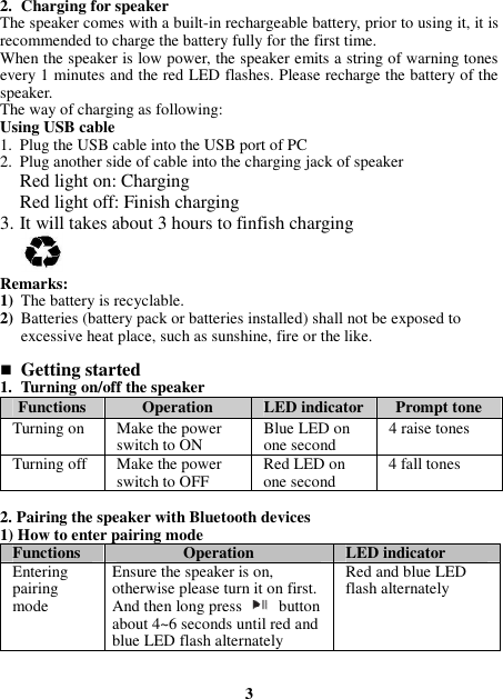 2. Charging for speaker The speaker comes with a built-in rechargeable battery, prior to using it, it is recommended to charge the battery fully for the first time. When the speaker is low power, the speaker emits a string of warning tones every 1 minutes and the red LED flashes. Please recharge the battery of the speaker. The way of charging as following: Using USB cable 1. Plug the USB cable into the USB port of PC 2. Plug another side of cable into the charging jack of speaker Red light on: Charging Red light off: Finish charging 3. It will takes about 3 hours to finfish charging   Remarks: 1) The battery is recyclable.   2) Batteries (battery pack or batteries installed) shall not be exposed to excessive heat place, such as sunshine, fire or the like.   Getting started 1. Turning on/off the speaker Functions  Operation  LED indicator Prompt tone Turning on  Make the power switch to ON Blue LED on one second  4 raise tones Turning off  Make the power switch to OFF  Red LED on one second  4 fall tones  2. Pairing the speaker with Bluetooth devices 1) How to enter pairing mode Functions  Operation  LED indicator Entering pairing mode Ensure the speaker is on, otherwise please turn it on first. And then long press  button about 4~6 seconds until red and blue LED flash alternately Red and blue LED flash alternately   3 