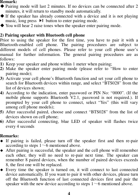 Remark:    Pairing mode will last 2 minutes. If no devices can be connected after 2 minutes, it will return to standby mode automatically.  If the speaker has already connected with a device and it is not playing music, long press    button to enter pairing mode.  You will hear 2 raise tones when the speaker enter pairing mode.  2) Pairing speaker with Bluetooth cell phone Prior  to  using  the  speaker  for  the  first  time,  you  have  to  pair  it  with  a Bluetooth-enabled  cell  phone.  The  pairing  procedures  are  subject  to different  models  of  cell  phones.  Please  refer  to  your  cell  phone  user’s manual  for  further  information.  The  general  pairing  procedures  are  as follows: 1) Keep your speaker and phone within 1 meter when pairing; 2) Make  the  speaker  enter  pairing  mode  (please  refer  to  “How  to  enter pairing mode); 3) Activate your cell phone’s Bluetooth function and set your cell phone to search for Bluetooth devices within range, and select “BTS028” from the list of devices shown; 4) According to the indication, enter password or PIN No: “0000”. (If the mobile  phone  supports  Bluetooth  V2.1,  password  is  not  required.).  If prompted  by  your  cell  phone  to  connect,  select  “Yes”  (this  will  vary among cell phone models); 5) After successful paired, choose and connect  “BTS028” from the list of devices shown on cell phone; 6) After  successful  connecting,  blue  LED  of  speaker  will  flashes  twice every 4 seconds    Remarks:    If  pairing  is  failed,  please  turn  off  the  speaker  first  and  then  re-pair according to steps 1～6 mentioned above.  After pairing is successful, the speaker and the cell phone will remember each  other,  they  will  no  need  to  re-pair  next  time.  The  speaker  can remember 8 paired devices, when the number of paired devices exceeds 8, the first one will be replaced.  Every  time  the  speaker  is  turned  on,  it  will  connect  to  last  connected device automatically. If you want to pair it with other devices, please turn off  the  Bluetooth  function  of  last  connected  devices  first  and  pair  the speaker with the new device according to steps 1～6 mentioned above.  4 