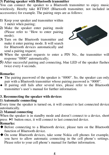 3) Pairing speaker with Bluetooth transmitter You  can  connect  the  speaker  to  a  Bluetooth  transmitter  to  enjoy  music wirelessly.  Hereby  take  BTT005  (Bluetooth  transmitter,  not  included  in accessories) for example. The pairing steps are as follows:  1) Keep your speaker and transmitter within 1 meter when pairing; 2) Make  the  speaker  enter  pairing  mode (Please  refer  to  “How  to  enter  pairing mode); 3) Turn  on  the  Bluetooth  transmitter  and make it enter pairing mode. It will search for  Bluetooth devices  automatically  and send a pairing request; 4) When  the  speaker  requests  to  enter  a  PIN  No.,  the  transmitter  will response “0000” automatically; 5) After successful pairing and connecting, blue LED of the speaker flashes twice every 4 seconds.  Remarks:    The pairing password of the speaker is “0000”. So, the speaker can only pair with a Bluetooth transmitter whose pairing password is “0000”.  If  pairing  still  fails  after  several  tries,  please  refer  to  the  Bluetooth transmitter’s user’s manual for further information.  3. Reconnecting the speaker with devices 1) Automatic connecting Every time the speaker is turned on, it will connect to last connected device automatically. 2) Manual connecting When the speaker is in standby mode and doesn’t connect to a device, short press    button once, it will connect to last connected device. Remarks:  Before  connecting  to  a  Bluetooth  device,  please  turn  on  the  Bluetooth function of Bluetooth device.  On some Bluetooth devices,  take  some Nokia cell phones for example, you  have  to  allow  automatic  connecting  in  the  cell  phone’s  settings. Please refer to your cell phone’s manual for further information.   5 