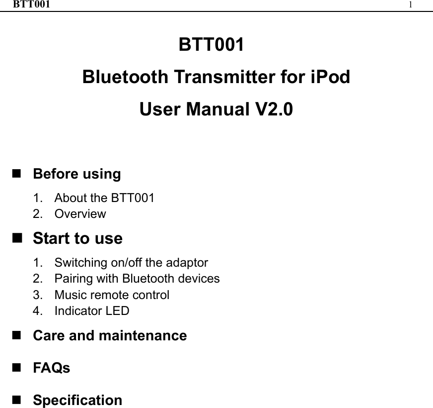 BTT001  1  BTT001 Bluetooth Transmitter for iPod User Manual V2.0   Before using 1.  About the BTT001 2. Overview  Start to use 1.  Switching on/off the adaptor 2.  Pairing with Bluetooth devices 3.  Music remote control 4. Indicator LED  Care and maintenance  FAQs  Specification                    