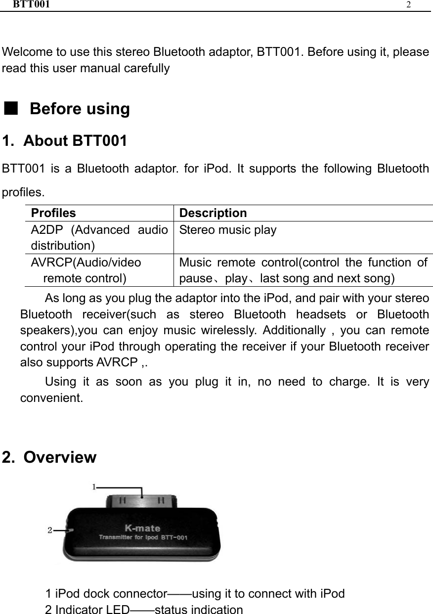 BTT001  2   Welcome to use this stereo Bluetooth adaptor, BTT001. Before using it, please read this user manual carefully  ■ Before using 1. About BTT001 BTT001 is a Bluetooth adaptor. for iPod. It supports the following Bluetooth profiles. Profiles Description A2DP (Advanced audio distribution) Stereo music play AVRCP(Audio/video remote control) Music remote control(control the function ofpause、play、last song and next song) As long as you plug the adaptor into the iPod, and pair with your stereo Bluetooth receiver(such as stereo Bluetooth headsets or Bluetooth speakers),you can enjoy music wirelessly. Additionally , you can remote control your iPod through operating the receiver if your Bluetooth receiver also supports AVRCP ,.   Using it as soon as you plug it in, no need to charge. It is very convenient.  2. Overview    1 iPod dock connector——using it to connect with iPod 2 Indicator LED——status indication 