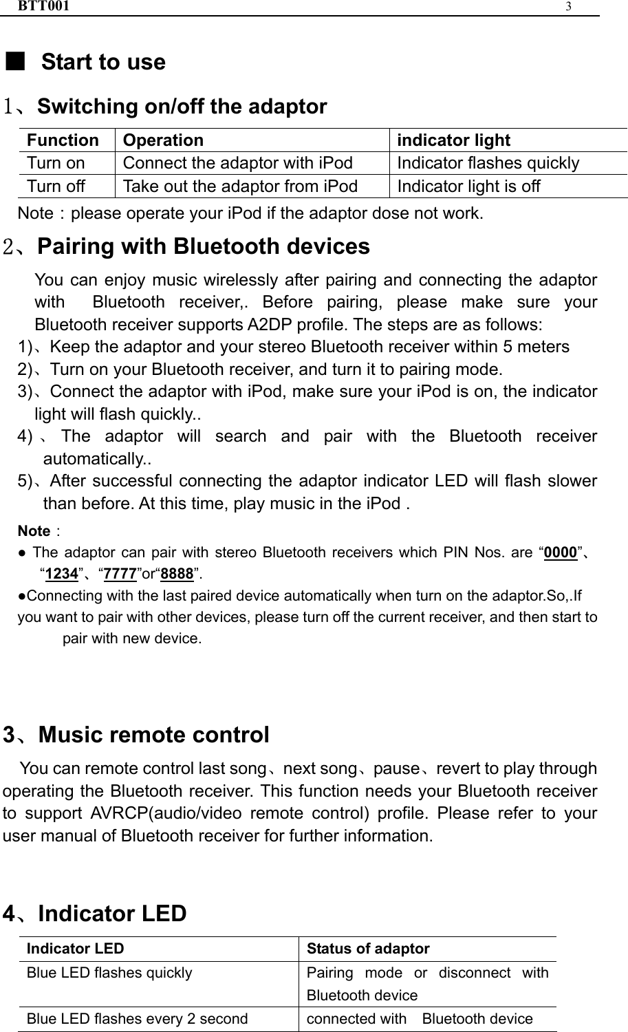 BTT001  3  ■ Start to use 1、Switching on/off the adaptor Function   Operation   indicator light Turn on    Connect the adaptor with iPod    Indicator flashes quickly Turn off    Take out the adaptor from iPod    Indicator light is off Note：please operate your iPod if the adaptor dose not work. 2、Pairing with Bluetooth devices You can enjoy music wirelessly after pairing and connecting the adaptor with  Bluetooth receiver,. Before pairing, please make sure your Bluetooth receiver supports A2DP profile. The steps are as follows: 1)、Keep the adaptor and your stereo Bluetooth receiver within 5 meters 2)、Turn on your Bluetooth receiver, and turn it to pairing mode. 3)、Connect the adaptor with iPod, make sure your iPod is on, the indicator light will flash quickly.. 4) 、The adaptor will search and pair with the Bluetooth receiver automatically.. 5)、After successful connecting the adaptor indicator LED will flash slower than before. At this time, play music in the iPod . Note： ● The adaptor can pair with stereo Bluetooth receivers which PIN Nos. are “0000”、“1234”、“7777”or“8888”. ●Connecting with the last paired device automatically when turn on the adaptor.So,.If you want to pair with other devices, please turn off the current receiver, and then start to pair with new device.    3、Music remote control You can remote control last song、next song、pause、revert to play through operating the Bluetooth receiver. This function needs your Bluetooth receiver to support AVRCP(audio/video remote control) profile. Please refer to your user manual of Bluetooth receiver for further information.   4、Indicator LED Indicator LED  Status of adaptor Blue LED flashes quickly  Pairing mode or disconnect with Bluetooth device Blue LED flashes every 2 second  connected with    Bluetooth device 