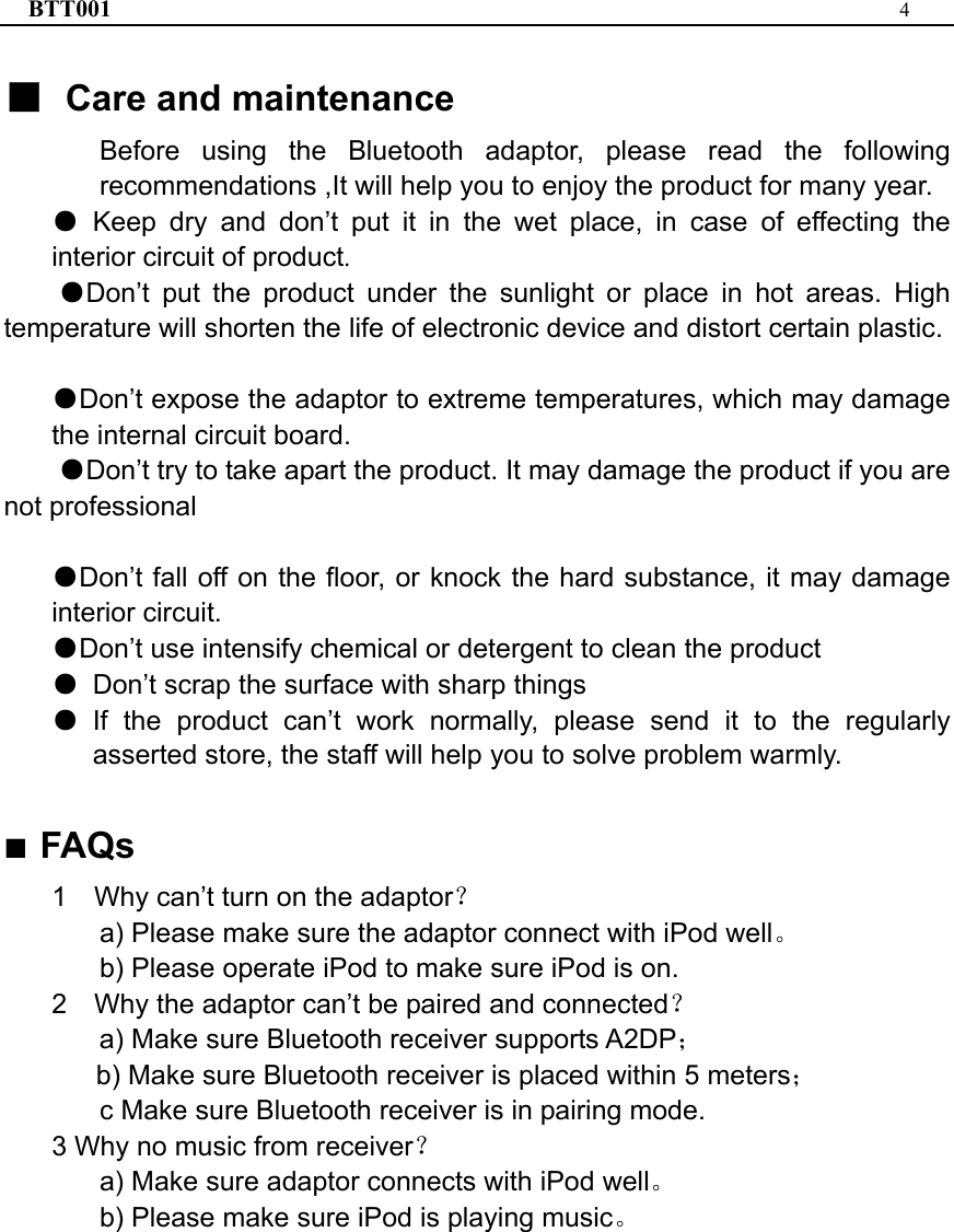 BTT001  4  ■ Care and maintenance Before using the Bluetooth adaptor, please read the following recommendations ,It will help you to enjoy the product for many year. ● Keep dry and don’t put it in the wet place, in case of effecting the interior circuit of product. ●Don’t put the product under the sunlight or place in hot areas. High temperature will shorten the life of electronic device and distort certain plastic.  ●Don’t expose the adaptor to extreme temperatures, which may damage the internal circuit board. ●Don’t try to take apart the product. It may damage the product if you are not professional  ●Don’t fall off on the floor, or knock the hard substance, it may damage interior circuit. ●Don’t use intensify chemical or detergent to clean the product ● Don’t scrap the surface with sharp things ● If the product can’t work normally, please send it to the regularly asserted store, the staff will help you to solve problem warmly.  ■ FAQs 1    Why can’t turn on the adaptor？   a) Please make sure the adaptor connect with iPod well。 b) Please operate iPod to make sure iPod is on. 2    Why the adaptor can’t be paired and connected？    a) Make sure Bluetooth receiver supports A2DP； b) Make sure Bluetooth receiver is placed within 5 meters； c Make sure Bluetooth receiver is in pairing mode. 3 Why no music from receiver？       a) Make sure adaptor connects with iPod well。 b) Please make sure iPod is playing music。   