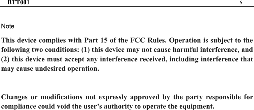 BTT001  6  Note   This device complies with Part 15 of the FCC Rules. Operation is subject to the following two conditions: (1) this device may not cause harmful interference, and (2) this device must accept any interference received, including interference that may cause undesired operation.  Changes or modifications not expressly approved by the party responsible for compliance could void the user’s authority to operate the equipment.  